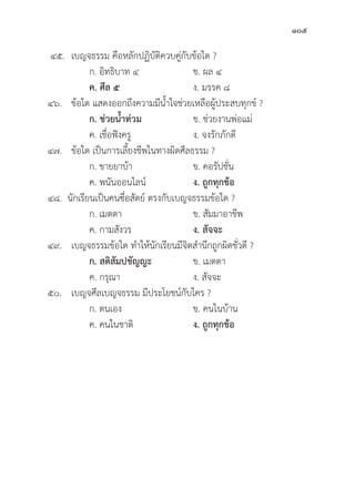 105
๔๕. เบญจธรรม คืือหลัักปฏิิบััติิควบคู่่�กัับข้้อใด ?
		 ก. อิิทธิิบาท ๔ ข. ผล ๔
		ค. ศีีล ๕ ง. มรรค ๘
๔๖. ข้้อใด แสดงออกถึึงความมีีน้้ำใจช่่วยเหลืือผู้้�ประสบทุุกข์์ ?
		ก. ช่่วยน้้ำท่่วม ข. ช่่วยงานพ่่อแม่่
		 ค. เชื่่�อฟัังครูู ง. จงรัักภัักดีี
๔๗. ข้้อใด เป็็นการเลี้้�ยงชีีพในทางผิิดศีีลธรรม ?
		 ก. ขายยาบ้้า ข. คอรััปชั่่�น
		 ค. พนัันออนไลน์์ ง. ถููกทุุกข้้อ
๔๘. นัักเรีียนเป็็นคนซื่่�อสััตย์์ ตรงกัับเบญจธรรมข้้อใด ?
		 ก. เมตตา ข. สััมมาอาชีีพ
		 ค. กามสัังวร ง. สััจจะ
๔๙. เบญจธรรมข้้อใด ทำให้้นัักเรีียนมีีจิิตสำนึึกถููกผิิดชั่่�วดีี ?
		ก. สติิสััมปชััญญะ ข. เมตตา
		 ค. กรุุณา ง. สััจจะ
๕๐. เบญจศีีลเบญจธรรม มีีประโยชน์์กัับใคร ?
		 ก. ตนเอง ข. คนในบ้้าน
		 ค. คนในชาติิ ง. ถููกทุุกข้้อ
 
