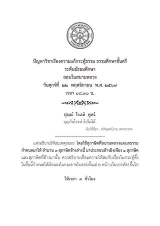 109
ปััญหาวิิชาเรีียงความแก้้กระทู้้�ธรรม ธรรมศึึกษาชั้้�นตรีี
ระดัับมััธยมศึึกษา
สอบในสนามหลวง
วัันศุุกร์์ที่่�  ๒๒  พฤศจิิกายน  พ.ศ. ๒๕๖๗
เวลา ๐๘.๓๐ น.
ปุุฺฺํํ  โจเรหิิ  ทููหรํํ.
บุุญอัันโจรนำไปไม่่ได้้.
					 คััมภีีร์์ที่่�มา : ขสัังยุุตตนิิกาย สคาถวรรค
---------------------------------------
แต่่งอธิิบายให้้สมเหตุุสมผล โดยใช้้สุุภาษิิตที่่�สนามหลวงแผนกธรรม
กำหนดมาให้้ จำนวน ๓ สุุภาษิิตข้้างล่่างนี้้� มาประกอบอ้้างอิิงเพีียง ๑ สุุภาษิิต
และสุุภาษิิตที่่�อ้้างมานั้้�น ควรอธิิบายเชื่่�อมความให้้สมกัับเรื่่�องในกระทู้้�ตั้้�ง
ในชั้้�นนี้้�กำหนดให้้เขีียนลงในกระดาษใบตอบตั้้�งแต่่ ๒ หน้้า (เว้้นบรรทััด) ขึ้้�นไป
ให้้เวลา  ๓  ชั่่�วโมง
 