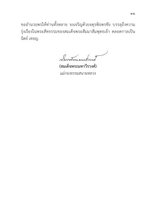 11
ขออำนวยพรให้้ท่่านทั้้�งหลาย จงเจริิญด้้วยจตุุรพิิธพรชััย บรรลุุถึึงความ
รุ่่�งเรืืองในพระสััทธรรมของสมเด็็จพระสััมมาสััมพุุทธเจ้้า ตลอดกาลเป็็น
นิิตย์์ เทอญ.
(สมเด็็จพระมหาวีีรวงศ์์)
แม่่กองธรรมสนามหลวง
 