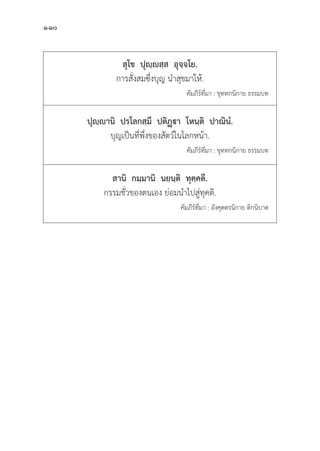 110
สุุโข  ปุุญฺฺสฺฺส  อุุจฺฺจโย.
การสั่่�งสมซึ่่�งบุุญ นำสุุขมาให้้.
					 คััมภีีร์์ที่่�มา : ขุุททกนิิกาย ธรรมบท
ปุุญฺฺานิิ  ปรโลกสฺฺมึึ  ปติิฏา  โหนฺฺติิ  ปาณิินํํ.
บุุญเป็็นที่่�พึ่่�งของสััตว์์ในโลกหน้้า.
คััมภีีร์์ที่่�มา : ขุุททกนิิกาย ธรรมบท
สานิิ  กมฺฺมานิิ  นยนฺฺติิ  ทุุคฺฺคตึึ.
กรรมชั่่�วของตนเอง ย่่อมนำไปสูู่�ทุุคติิ.
			 คััมภีีร์์ที่่�มา : อัังคุุตตรนิิกาย ติิกนิิบาต
 