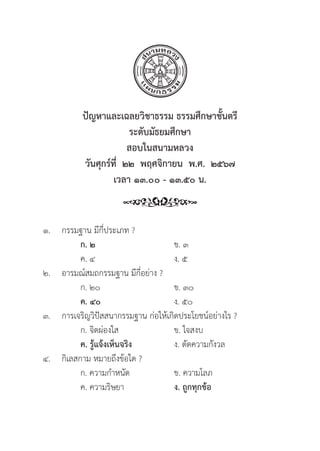 111
๑. กรรมฐาน มีีกี่่�ประเภท ?
		ก. ๒ ข. ๓
		 ค. ๔ ง. ๕
๒. อารมณ์์สมถกรรมฐาน มีีกี่่�อย่่าง ?
		 ก. ๒๐ ข. ๓๐
		ค. ๔๐ ง. ๕๐
๓. การเจริิญวิิปััสสนากรรมฐาน ก่่อให้้เกิิดประโยชน์์อย่่างไร ?
		 ก. จิิตผ่่องใส ข. ใจสงบ
		ค. รู้้�แจ้้งเห็็นจริิง ง. ตััดความกัังวล
๔. 	กิิเลสกาม หมายถึึงข้้อใด ?
		 ก. ความกำหนััด ข. ความโลภ
		 ค. ความริิษยา ง. ถููกทุุกข้้อ
ปััญหาและเฉลยวิิชาธรรม ธรรมศึึกษาชั้้�นตรีี
ระดัับมััธยมศึึกษา
สอบในสนามหลวง
วัันศุุกร์์ที่่�  ๒๒  พฤศจิิกายน  พ.ศ.  ๒๕๖๗
เวลา ๑๓.๐๐ - ๑๓.๕๐ น.
 