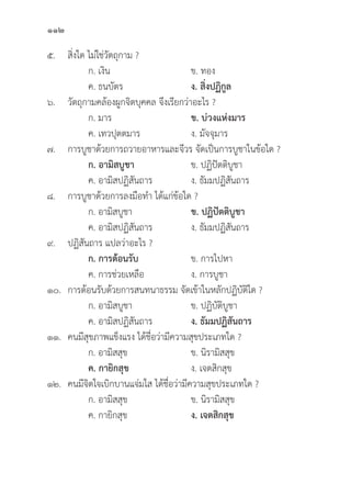 112
๕. 	สิ่่�งใด ไม่่ใช่่วััตถุุกาม ?
		 ก. เงิิน ข. ทอง
		 ค. ธนบััตร ง. สิ่่�งปฏิิกููล
๖. 	วััตถุุกามคล้้องผููกจิิตบุุคคล จึึงเรีียกว่่าอะไร ?
		 ก. มาร ข. บ่่วงแห่่งมาร
		 ค. เทวปุุตตมาร ง. มััจจุุมาร
๗. การบููชาด้้วยการถวายอาหารและจีีวร จััดเป็็นการบููชาในข้้อใด ?
		ก. อามิิสบููชา ข. ปฏิิปััตติิบููชา
		 ค. อามิิสปฏิิสัันถาร ง. ธััมมปฏิิสัันถาร
๘. การบููชาด้้วยการลงมืือทำ ได้้แก่่ข้้อใด ?
		 ก. อามิิสบููชา ข. ปฏิิปััตติิบููชา
		 ค. อามิิสปฏิิสัันถาร ง. ธััมมปฏิิสัันถาร
๙. ปฏิิสัันถาร แปลว่่าอะไร ?
		ก. การต้้อนรัับ ข. การไปหา
		 ค. การช่่วยเหลืือ ง. การบููชา
๑๐. การต้้อนรัับด้้วยการสนทนาธรรม จััดเข้้าในหลัักปฏิิบััติิใด ?
		 ก. อามิิสบููชา ข. ปฏิิบััติิบููชา
		 ค. อามิิสปฏิิสัันถาร ง. ธััมมปฏิิสัันถาร
๑๑. คนมีีสุุขภาพแข็็งแรง ได้้ชื่่�อว่่ามีีความสุุขประเภทใด ?
		 ก. อามิิสสุุข ข. นิิรามิิสสุุข
		ค. กายิิกสุุข ง. เจตสิิกสุุข
๑๒. คนมีีจิิตใจเบิิกบานแจ่่มใส ได้้ชื่่�อว่่ามีีความสุุขประเภทใด ?
		 ก. อามิิสสุุข ข. นิิรามิิสสุุข
		 ค. กายิิกสุุข ง. เจตสิิกสุุข
 