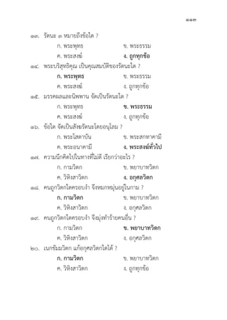113
๑๓. 	รััตนะ ๓ หมายถึึงข้้อใด ?
		 ก. พระพุุทธ	 ข. พระธรรม
		 ค. พระสงฆ์์ ง. ถููกทุุกข้้อ
๑๔. พระบริิสุุทธิิคุุณ เป็็นคุุณสมบััติิของรััตนะใด ?
		ก. พระพุุทธ ข. พระธรรม
		 ค. พระสงฆ์์ ง. ถููกทุุกข้้อ
๑๕. มรรคผลและนิิพพาน จััดเป็็นรััตนะใด ?
		 ก. พระพุุทธ	 ข. พระธรรม
		 ค. พระสงฆ์์ ง. ถููกทุุกข้้อ
๑๖. 	ข้้อใด จััดเป็็นสัังฆรััตนะโดยอนุุโลม ?
		 ก. พระโสดาบััน ข. พระสกทาคามีี
		 ค. พระอนาคามีี ง. พระสงฆ์์ทั่่�วไป
๑๗. ความนึึกคิิดไปในทางที่่�ไม่่ดีี เรีียกว่่าอะไร ?
		 ก. กามวิิตก ข. พยาบาทวิิตก
		 ค. วิิหิิงสาวิิตก ง. อกุุศลวิิตก
๑๘. คนถููกวิิตกใดครอบงำ จึึงหมกหมุ่่�นอยู่่�ในกาม ?
		ก. กามวิิตก ข. พยาบาทวิิตก
		 ค. วิิหิิงสาวิิตก ง. อกุุศลวิิตก
๑๙. คนถููกวิิตกใดครอบงำ จึึงมุ่่�งทำร้้ายคนอื่่�น ?
		 ก. กามวิิตก ข. พยาบาทวิิตก
		 ค. วิิหิิงสาวิิตก ง. อกุุศลวิิตก
๒๐. เนกขััมมวิิตก แก้้อกุุศลวิิตกใดได้้ ?
		ก. กามวิิตก ข. พยาบาทวิิตก
		 ค. วิิหิิงสาวิิตก ง. ถููกทุุกข้้อ
 