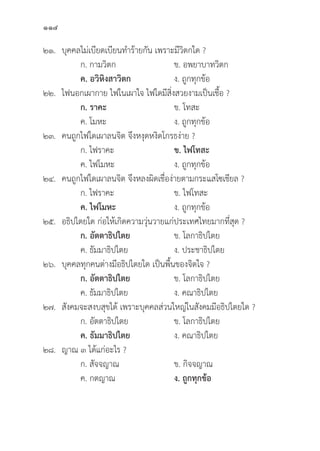 114
๒๑.	บุุคคลไม่่เบีียดเบีียนทำร้้ายกััน เพราะมีีวิิตกใด ?
		 ก. กามวิิตก ข. อพยาบาทวิิตก
		ค. อวิิหิิงสาวิิตก ง. ถููกทุุกข้้อ
๒๒. ไฟนอกเผากาย ไฟในเผาใจ ไฟใดมีีสิ่่�งสวยงามเป็็นเชื้้�อ ?
		ก. ราคะ ข. โทสะ
		 ค. โมหะ ง. ถููกทุุกข้้อ
๒๓. คนถููกไฟใดเผาลนจิิต จึึงหงุุดหงิิดโกรธง่่าย ?
		 ก. ไฟราคะ ข. ไฟโทสะ
		 ค. ไฟโมหะ ง. ถููกทุุกข้้อ
๒๔. คนถููกไฟใดเผาลนจิิต จึึงหลงผิิดเชื่่�อง่่ายตามกระแสโซเชีียล ?
		 ก. ไฟราคะ ข. ไฟโทสะ
		ค. ไฟโมหะ ง. ถููกทุุกข้้อ
๒๕. อธิิปไตยใด ก่่อให้้เกิิดความวุ่่�นวายแก่่ประเทศไทยมากที่่�สุุด ?
		ก. อััตตาธิิปไตย ข. โลกาธิิปไตย
		 ค. ธััมมาธิิปไตย ง. ประชาธิิปไตย
๒๖.	บุุคคลทุุกคนต่่างมีีอธิิปไตยใด เป็็นพื้้�นของจิิตใจ ?
		ก. อััตตาธิิปไตย ข. โลกาธิิปไตย
		 ค. ธััมมาธิิปไตย ง. คณาธิิปไตย
๒๗.	สัังคมจะสงบสุุขได้้ เพราะบุุคคลส่่วนใหญ่่ในสัังคมมีีอธิิปไตยใด ?
		 ก. อััตตาธิิปไตย ข. โลกาธิิปไตย
		ค. ธััมมาธิิปไตย ง. คณาธิิปไตย
๒๘. ญาณ ๓ ได้้แก่่อะไร ?
		 ก. สััจจญาณ	 ข. กิิจจญาณ	
		 ค. กตญาณ	 ง. ถููกทุุกข้้อ
 