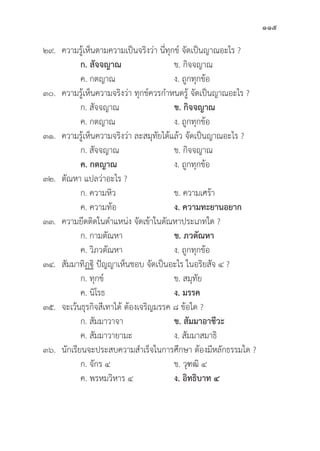 115
๒๙. ความรู้้�เห็็นตามความเป็็นจริิงว่่า นี่่�ทุุกข์์ จััดเป็็นญาณอะไร ?
		ก. สััจจญาณ ข. กิิจจญาณ	
		 ค. กตญาณ	 ง. ถููกทุุกข้้อ
๓๐. ความรู้้�เห็็นความจริิงว่่า ทุุกข์์ควรกำหนดรู้้� จััดเป็็นญาณอะไร ?
		 ก. สััจจญาณ	 ข. กิิจจญาณ
		 ค. กตญาณ	 ง. ถููกทุุกข้้อ
๓๑. ความรู้้�เห็็นความจริิงว่่า ละสมุุทััยได้้แล้้ว จััดเป็็นญาณอะไร ?
		 ก. สััจจญาณ	 ข. กิิจจญาณ	
ค. กตญาณ ง. ถููกทุุกข้้อ
๓๒.	ตััณหา แปลว่่าอะไร ?
		 ก. ความหิิว ข. ความเศร้้า
		 ค. ความท้้อ ง. ความทะยานอยาก
๓๓. ความยึึดติิดในตำแหน่่ง จััดเข้้าในตััณหาประเภทใด ?
		 ก. กามตััณหา ข. ภวตััณหา
		 ค. วิิภวตััณหา ง. ถููกทุุกข้้อ
๓๔. 	สััมมาทิิฏฐิิ ปััญญาเห็็นชอบ จััดเป็็นอะไร ในอริิยสััจ ๔ ?
		 ก. ทุุกข์์ ข. สมุุทััย
		 ค. นิิโรธ ง. มรรค
๓๕. จะเว้้นธุุรกิิจสีีเทาได้้ ต้้องเจริิญมรรค ๘ ข้้อใด ?
		 ก. สััมมาวาจา ข. สััมมาอาชีีวะ
		 ค. สััมมาวายามะ ง. สััมมาสมาธิิ
๓๖. 	นัักเรีียนจะประสบความสำเร็็จในการศึึกษา ต้้องมีีหลัักธรรมใด ?
		 ก. จัักร ๔ ข. วุุฑฒิิ ๔
		 ค. พรหมวิิหาร ๔ ง. อิิทธิิบาท ๔
 