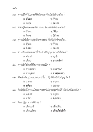 116
๓๗. ความมีีใจรัักในงานที่่�รัับผิิดชอบ จััดเป็็นอิิทธิิบาทใด ?
ก. ฉัันทะ ข. วิิริิยะ
		 ค. จิิตตะ ง. วิิมัังสา
๓๘. คนใจสู้้�ไม่่ย่่อท้้อต่่อกิิจการงาน จััดได้้ว่่ามีีอิิทธิิบาทใด ?
		 ก. ฉัันทะ ข. วิิริิยะ
		 ค. จิิตตะ ง. วิิมัังสา
๓๙. ความใส่่ใจในรายละเอีียดของงาน จััดเป็็นอิิทธิิบาทใด ?
		 ก. ฉัันทะ ข. วิิริิยะ
		ค. จิิตตะ ง. วิิมัังสา
๔๐. ความรัักความเมตตาที่่�เป็็นอััปปมััญญา หมายถึึงรัักใคร ?
		 ก. พ่่อแม่่ ข. ญาติิ
		 ค. เพื่่�อน ง. สรรพสััตว์์
๔๑. ความรัักไม่่ควรใช้้ในภาวะการณ์์ใด ?
		 ก. ควรเมตตา ข. ควรกรุุณา
		 ค. ควรมุุทิิตา ง. ควรอุุเบกขา
๔๒. 	ดีีใจเมื่่�อศััตรููประสบหายนะ ชื่่�อว่่าปฏิิบััติิผิิดอััปปมััญญาใด ?
		 ก. เมตตา ข. กรุุณา
		ค. มุุทิิตา ง. อุุเบกขา
๔๓. 	คิิดว่่าสััตว์์มีีกรรมเป็็นของของตนไม่่สามารถช่่วยได้้ เป็็นอััปปมััญญาใด ?
		 ก. เมตตา ข. กรุุณา
		 ค. มุุทิิตา ง. อุุเบกขา
๔๔. 	มิิตรปฏิิรููป หมายถึึงใคร ?
		 ก. เพื่่�อนแท้้ ข. เพื่่�อนกิิน
		 ค. เพื่่�อนเที่่�ยว ง. เพื่่�อนไม่่จริิงใจ
 