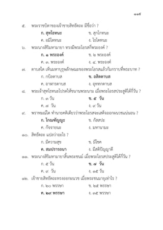 119
๕. พระราชบิิดาของเจ้้าชายสิิทธััตถะ มีีชื่่�อว่่า ?
		ก. สุุทโธทนะ ข. สุุกโกทนะ
		 ค. อมิิโตทนะ ง. โธโตทนะ
๖. พระนางสิิริิมหามายา ทรงมีีพระโอรสกี่่�พระองค์์ ?
		 ก. ๑ พระองค์์ ข. ๒ พระองค์์
		 ค. ๓. พระองค์์ ง. ๔. พระองค์์
๗. ดาบสใด เห็็นมหาบุุรุุษลัักษณะของพระโอรสแล้้วก้้มกราบที่่�พระบาท ?
		 ก. กบิิลดาบส ข. อสิิตดาบส
		 ค. อาฬารดาบส ง. อุุททกดาบส
๘. พระเจ้้าสุุทโธทนะโปรดให้้ขนานพระนาม เมื่่�อพระโอรสประสููติิได้้กี่่�วััน ?
		 ก. ๓ วััน ข. ๕  วััน
		 ค. ๗ วััน ง. ๙ วััน
๙. พราหมณ์์ใด ทำนายคติิเดีียวว่่าพระโอรสจะเสด็็จออกผนวชแน่่นอน ?
		ก. โกณฑััญญะ ข. กััสสปะ		
		 ค. กััจจายนะ ง. มหานามะ
๑๐.	สิิทธััตถะ แปลว่่าอะไร ?
		 ก. มีีความสุุข ข. มีีโชค
		ค. สมปรารถนา ง. มีีสติิปััญญาดีี
๑๑. พระนางสิิริิมหามายาสิ้้�นพระชนม์์ เมื่่�อพระโอรสประสููติิได้้กี่่�วััน ?
		 ก. ๕ วััน ข. ๗  วััน
		 ค. ๙ วััน ง. ๑๕ วััน
๑๒. เจ้้าชายสิิทธััตถะทรงออกผนวช เมื่่�อพระชนมายุุเท่่าไร ?
		 ก. ๒๐ พรรษา ข. ๒๕ พรรษา
		ค. ๒๙ พรรษา ง. ๓๕ พรรษา
 