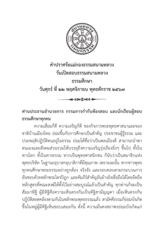 12
คำปราศรััยแม่่กองธรรมสนามหลวง
วัันเปิิดสอบธรรมสนามหลวง
ธรรมศึึกษา
วัันศุุกร์์ ที่่� ๒๒ พฤศจิิกายน พุุทธศัักราช ๒๕๖๗
ท่่านประธานอำนวยการ กรรมการกำกัับห้้องสอบ และนัักเรีียนผู้้�สอบ
ธรรมศึึกษาทุุกคน
ความเสื่่�อมก็็ดีี ความเจริิญก็็ดีี ของกิิจการพระพุุทธศาสนาและของ
ชาติิบ้้านเมืืองไทย ย่่อมขึ้้�นกัับการศึึกษาเป็็นสำคััญ ประชาชนผู้้�รู้้�ธรรม และ
ประพฤติิปฏิิบััติิตนอยู่่�ในธรรม ย่่อมได้้ชื่่�อว่่าเป็็นพลเมืืองดีี สามารถนำพา
ตนเองและสัังคมส่่วนรวมให้้บรรลุุถึึงความเจริิญรุ่่�งเรืืองยิ่่�งๆ ขึ้้�นไป ทั้้�งใน
ทางโลก ทั้้�งในทางธรรม หากเป็็นพุุทธศาสนิิกชน ก็็นัับว่่าเป็็นสมาชิิกแห่่ง
พุุทธบริิษััท ในฐานะอุุบาสกอุุบาสิิกาที่่�มีีคุุณภาพ เพราะฉะนั้้�น หากชาวพุุทธ
ทุุกคนศึึกษาพระธรรมอย่่างถููกต้้อง จริิงจััง และรอบคอบตามกระบวนการ
อัันชอบด้้วยหลัักพระไตรปิิฎก และคััมภีีร์์สำคััญอัันอ้้างอิิงเชื่่�อถืือได้้โดยยึึดถืือ
หลัักสููตรที่่�คณะสงฆ์์ได้้ตั้้�งไว้้อย่่างสมบููรณ์์แล้้วเป็็นสำคััญ ทุุกท่่านก็็จะเป็็น
สััมมาทิิฐิิ ผู้้�มีีทิิฐิิคืือความเห็็นตรงกัันเป็็นทิิฐิิสามััญญตา เมื่่�อเห็็นตรงกััน
ปฏิิบััติิสอดคล้้องตามกัันในหลัักพระพุุทธธรรมแล้้ว สามััคคีีธรรมก็็ย่่อมบัังเกิิด
ขึ้้�นในหมู่่�ผู้้�มีีทิิฐิิเห็็นชอบเสมอกััน ดั่่�งนี้้� ความมั่่�นคงสถาพรย่่อมบัังเกิิดแก่่
 