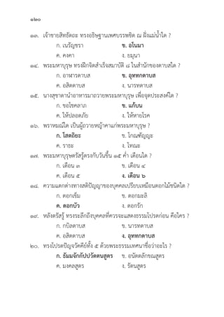 120
๑๓. เจ้้าชายสิิทธััตถะ ทรงอธิิษฐานเพศบรรพชิิต ณ ฝั่่�งแม่่น้้ำใด ?
		 ก. เนรััญชรา ข. อโนมา		
		 ค. คงคา ง. ยมุุนา
๑๔. พระมหาบุุรุุษ ทรงฝึึกจิิตสำเร็็จสมาบััติิ ๘ ในสำนัักของดาบสใด ?
		 ก. อาฬารดาบส ข. อุุททกดาบส
		 ค. อสิิตดาบส ง. นารทดาบส
๑๕. นางสุุชาดานำอาหารมาถวายพระมหาบุุรุุษ เพื่่�อจุุดประสงค์์ใด ?
		 ก. ขอโชคลาภ ข. แก้้บน
		 ค. ให้้ปลอดภััย ง. ให้้หายโรค
๑๖. พราหมณ์์ใด เป็็นผู้้�ถวายหญ้้าคาแก่่พระมหาบุุรุุษ ?
		ก. โสตถิิยะ ข. โกณฑััญญะ
		 ค. ราธะ ง. โทณะ
๑๗. พระมหาบุุรุุษตรััสรู้้�ตรงกัับวัันขึ้้�น ๑๕ ค่่ำ เดืือนใด ?
		 ก. เดืือน ๓ ข. เดืือน ๔
		 ค. เดืือน ๕ ง. เดืือน ๖
๑๘. ความแตกต่่างทางสติิปััญญาของบุุคคลเปรีียบเหมืือนดอกไม้้ชนิิดใด ?
		 ก. ดอกเข็็ม ข. ดอกมะลิิ
		ค. ดอกบััว ง. ดอกรััก
๑๙. หลัังตรััสรู้้� ทรงระลึึกถึึงบุุคคลที่่�ควรจะแสดงธรรมโปรดก่่อน คืือใคร ?
		 ก. กบิิลดาบส ข. นารทดาบส
		 ค. อสิิตดาบส ง. อุุททกดาบส
๒๐. ทรงโปรดปััญจวััคคีีย์์ทั้้�ง ๕ ด้้วยพระธรรมเทศนาชื่่�อว่่าอะไร ?
ก. ธััมมจัักกััปปวััตตนสููตร ข. อนััตตลัักขณสููตร
		 ค. มงคลสููตร ง. รััตนสููตร
 