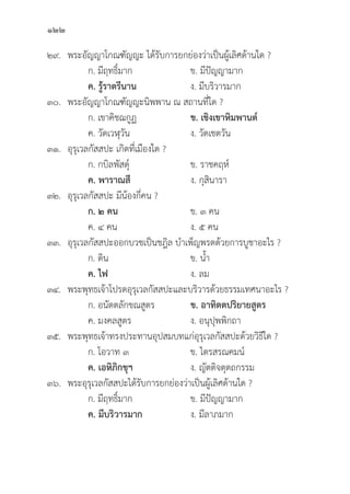122
๒๙. พระอััญญาโกณฑััญญะ ได้้รัับการยกย่่องว่่าเป็็นผู้้�เลิิศด้้านใด ?
		 ก. มีีฤทธิ์์�มาก ข. มีีปััญญามาก
		ค. รู้้�ราตรีีนาน   ง. มีีบริิวารมาก
๓๐. พระอััญญาโกณฑััญญะนิิพพาน ณ สถานที่่�ใด ?
		 ก. เขาคิิชฌกููฏ ข. เชิิงเขาหิิมพานต์์
		 ค. วััดเวฬุุวััน ง. วััดเชตวััน
๓๑.	อุุรุุเวลกััสสปะ เกิิดที่่�เมืืองใด ?
		 ก. กบิิลพััสดุ์์�	 ข. ราชคฤห์์
		ค. พาราณสีี ง. กุุสิินารา
๓๒.	อุุรุุเวลกััสสปะ มีีน้้องกี่่�คน ?
		ก. ๒ คน ข. ๓ คน		
		 ค. ๔ คน ง. ๕ คน
๓๓.	อุุรุุเวลกััสสปะออกบวชเป็็นชฎิิล บำเพ็็ญพรตด้้วยการบููชาอะไร ?
		 ก. ดิิน ข. น้้ำ
ค. ไฟ ง. ลม
๓๔. พระพุุทธเจ้้าโปรดอุุรุุเวลกััสสปะและบริิวารด้้วยธรรมเทศนาอะไร ?
		 ก. อนััตตลัักขณสููตร ข. อาทิิตตปริิยายสููตร
		 ค. มงคลสููตร ง. อนุุปุุพพิิกถา
๓๕. พระพุุทธเจ้้าทรงประทานอุุปสมบทแก่่อุุรุุเวลกััสสปะด้้วยวิิธีีใด ?
		 ก. โอวาท ๓ ข. ไตรสรณคมน์์
		ค. เอหิิภิิกขุุฯ ง. ญััตติิจตุุตถกรรม
๓๖. พระอุุรุุเวลกััสสปะได้้รัับการยกย่่องว่่าเป็็นผู้้�เลิิศด้้านใด ?
		 ก. มีีฤทธิ์์�มาก ข. มีีปััญญามาก
		ค. มีีบริิวารมาก ง. มีีลาภมาก
 