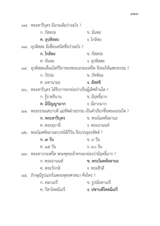 123
๓๗. พระสารีีบุุตร มีีนามเดิิมว่่าอะไร ?
		 ก. กััสสปะ ข. นัันทะ
		ค. อุุปติิสสะ   ง. โกลิิตะ
๓๘.	อุุปติิสสะ มีีเพื่่�อนสนิิทชื่่�อว่่าอะไร ?
ก. โกลิิตะ ข. กััสสปะ
		 ค. นัันทะ ง. อุุปติิสสะ
๓๙.	อุุปติิสสะเลื่่�อมใสกิิริิยาของพระเถระองค์์ใด จึึงขอให้้แสดงธรรม ?
		 ก. วััปปะ ข. ภััททิิยะ
		 ค. มหานามะ ง. อััสสชิิ
๔๐. พระสารีีบุุตร ได้้รัับการยกย่่องว่่าเป็็นผู้้�เลิิศด้้านใด ?
		 ก. รู้้�ราตรีีนาน ข. มีีฤทธิ์์�มาก
		ค. มีีปััญญามาก ง. มีีลาภมาก
๔๑. พระธรรมเสนาบดีี แม่่ทััพฝ่่ายธรรม เป็็นคำเรีียกชื่่�อพระเถระใด ?
ก. พระสารีีบุุตร ข. พระโมคคััลลานะ
		 ค. พระอุุบาลีี ง. พระอานนท์์
๔๒. พระโมคคััลลานะบวชได้้กี่่�วััน จึึงบรรลุุอรหััตต์์ ?
ก. ๗ วััน ข. ๙ วััน 		
		 ค. ๑๕ วััน ง. ๓๐ วััน
๔๓. พระสาวกองค์์ใด พระพุุทธเจ้้าทรงยกย่่องว่่ามีีฤทธิ์์�มาก ?
		 ก. พระอานนท์์ ข. พระโมคคััลลานะ
		 ค. พระวัักกลิิ ง. พระสีีวลีี
๔๔.	ภิิกษุุณีีรููปแรกในพระพุุทธศาสนา คืือใคร ?
		 ก. เขมาเถรีี ข. รููปนัันทาเถรีี
		 ค. กีีสาโคตมีีเถรีี ง. ปชาบดีีโคตมีีเถรีี
 