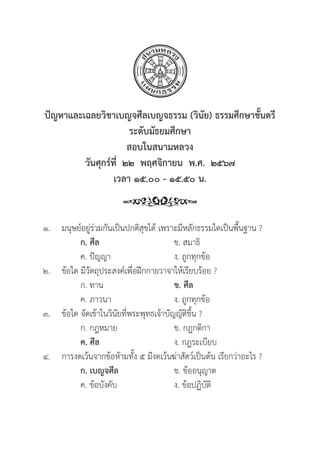 125
ปััญหาและเฉลยวิิชาเบญจศีีลเบญจธรรม (วิินััย) ธรรมศึึกษาชั้้�นตร
ระดัับมััธยมศึึกษา
สอบในสนามหลวง
วัันศุุกร์์ที่่�  ๒๒  พฤศจิิกายน  พ.ศ.  ๒๕๖๗
เวลา ๑๕.๐๐ - ๑๕.๕๐ น.
๑. มนุุษย์์อยู่่�ร่่วมกัันเป็็นปกติิสุุขได้้ เพราะมีีหลัักธรรมใดเป็็นพื้้�นฐาน ?
		 ก. ศีีล ข. สมาธิิ
		 ค. ปััญญา ง. ถููกทุุกข้้อ
๒. 	ข้้อใด มีีวััตถุุประสงค์์เพื่่�อฝึึกกายวาจาให้้เรีียบร้้อย ?
		 ก. ทาน ข. ศีีล
		 ค. ภาวนา ง. ถููกทุุกข้้อ
๓. 	ข้้อใด จััดเข้้าในวิินััยที่่�พระพุุทธเจ้้าบััญญััติิขึ้้�น ?
		 ก. กฎหมาย ข. กฎกติิกา
		ค. ศีีล ง. กฎระเบีียบ
๔. การงดเว้้นจากข้้อห้้ามทั้้�ง ๕ มีีงดเว้้นฆ่่าสััตว์์เป็็นต้้น เรีียกว่่าอะไร ?
		 ก. เบญจศีีล ข. ข้้ออนุุญาต
		 ค. ข้้อบัังคัับ ง. ข้้อปฏิิบััติิ
 