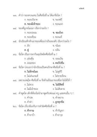 127
๑๓. คำว่่า ของหวงแหน ในศีีลข้้อที่่� ๒ ได้้แก่่ข้้อใด ?
		 ก. ของบริิจาค ข. ของฟรีี
		ค. ของมีีเจ้้าของ ง. ของแจก
๑๔. ของที่่�ถููกขโมยมา เรีียกว่่าอะไร ?
		 ก. ของปลอม ข. ของโจร
		 ค. ของเทีียม ง. ของแท้้
๑๕.	นัักเรีียนทึึกทัักเอาของเพื่่�อนว่่าเป็็นของตััว เรีียกว่่าอะไร ?
		 ก. ลััก ข. ขโมย
ค. ตู่่�    ง. ปล้้น
๑๖.	ข้้อใด เป็็นการหากิินทุุจริิตผิิดศีีลข้้อที่่� ๒ ?
		 ก. เล่่นหุ้้�น ข. ออมเงิิน
		 ค. ออมทอง ง. คอรััปชั่่�น
๑๗.	ข้้อใด บ่่งบอกว่่านัักเรีียนเป็็นคนรัักษาศีีลข้้อที่่� ๒ ?
		ก. ไม่่ลัักขโมย ข. ไม่่ดููทีีวีี
		 ค. ไม่่เล่่นเกมส์์ ง. ไม่่ขาดเรีียน
๑๘. เพราะเหตุุใด ศีีลข้้อที่่� ๒ จึึงห้้ามถืือเอาของที่่�เขาไม่่ได้้ให้้ ?
		 ก. ไม่่หวง ข. ไม่่มีีสิิทธิ์์�
		 ค. ไม่่มีีเจ้้าของ ง. ไม่่เสีียดาย
๑๙. คำพููดใด เด็็กดีีต้้องไม่่นำมาพููดกัับพ่่อแม่่ ครูู และคนอื่่�น ๆ ?
		 ก. คำปด ข. คำหยาบ
		 ค. คำด่่า ง. ถููกทุุกข้้อ
๒๐.	ข้้อใด เกี่่�ยวข้้องกัับการทำผิิดศีีลข้้อที่่� ๓ ?
		 ก. ค้้ากาม ข. ค้้ากััญชา
		 ค. ค้้ายาบ้้า ง. ค้้าอาวุุธ
 