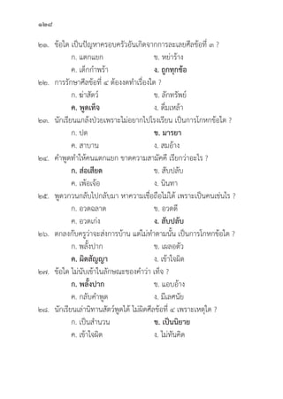 128
๒๑.	ข้้อใด เป็็นปััญหาครอบครััวอัันเกิิดจากการละเลยศีีลข้้อที่่� ๓ ?
		 ก. แตกแยก ข. หย่่าร้้าง 		
		 ค. เด็็กกำพร้้า ง. ถููกทุุกข้้อ
๒๒. การรัักษาศีีลข้้อที่่� ๔ ต้้องงดทำเรื่่�องใด ?
		 ก. ฆ่่าสััตว์์ ข. ลัักทรััพย์์
		ค. พููดเท็็จ ง. ดื่่�มเหล้้า
๒๓.	นัักเรีียนแกล้้งป่่วยเพราะไม่่อยากไปโรงเรีียน เป็็นการโกหกข้้อใด ?
		 ก. ปด ข. มารยา
		 ค. สาบาน ง. สมอ้้าง
๒๔. คำพููดทำให้้คนแตกแยก ขาดความสามััคคีี เรีียกว่่าอะไร ?
		 ก. ส่่อเสีียด ข. สัับปลัับ
		 ค. เพ้้อเจ้้อ ง. นิินทา
๒๕.	พููดวกวนกลัับไปกลัับมา หาความเชื่่�อถืือไม่่ได้้ เพราะเป็็นคนเช่่นไร ?
		 ก. อวดฉลาด ข. อวดดีี
		 ค. อวดเก่่ง ง. สัับปลัับ
๒๖. ตกลงกัับครููว่่าจะส่่งการบ้้าน แต่่ไม่่ทำตามนั้้�น เป็็นการโกหกข้้อใด ?
		 ก. พลั้้�งปาก ข. เผลอตััว
		ค. ผิิดสััญญา  ง. เข้้าใจผิิด
๒๗.	ข้้อใด ไม่่นัับเข้้าในลัักษณะของคำว่่า เท็็จ ?
ก. พลั้้�งปาก ข. แอบอ้้าง
		 ค. กลัับคำพููด ง. มีีเลศนััย
๒๘.	นัักเรีียนเล่่านิิทานสััตว์์พููดได้้ ไม่่ผิิดศีีลข้้อที่่� ๔ เพราะเหตุุใด ?
ก. เป็็นสำนวน ข. เป็็นนิิยาย
		 ค. เข้้าใจผิิด ง. ไม่่ทัันคิิด
 
