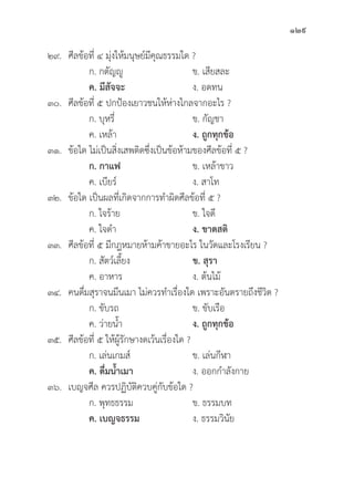 129
๒๙.	ศีีลข้้อที่่� ๔ มุ่่�งให้้มนุุษย์์มีีคุุณธรรมใด ?
		 ก. กตััญญูู ข. เสีียสละ
ค. มีีสััจจะ   ง. อดทน
๓๐.	ศีีลข้้อที่่� ๕ ปกป้้องเยาวชนให้้ห่่างไกลจากอะไร ?
		 ก. บุุหรี่่�	 ข. กััญชา
		 ค. เหล้้า ง. ถููกทุุกข้้อ
๓๑.	ข้้อใด ไม่่เป็็นสิ่่�งเสพติิดซึ่่�งเป็็นข้้อห้้ามของศีีลข้้อที่่� ๕ ?
ก. กาแฟ ข. เหล้้าขาว
		 ค. เบีียร์์ ง. สาโท
๓๒.	ข้้อใด เป็็นผลที่่�เกิิดจากการทำผิิดศีีลข้้อที่่� ๕ ?
		 ก. ใจร้้าย ข. ใจดีี
		 ค. ใจดำ ง. ขาดสติิ
๓๓.	ศีีลข้้อที่่� ๕ มีีกฎหมายห้้ามค้้าขายอะไร ในวััดและโรงเรีียน ?
		 ก. สััตว์์เลี้้�ยง ข. สุุรา 
		 ค. อาหาร ง. ต้้นไม้้
๓๔. คนดื่่�มสุุราจนมึึนเมา ไม่่ควรทำเรื่่�องใด เพราะอัันตรายถึึงชีีวิิต ?
		 ก. ขัับรถ ข. ขัับเรืือ
		 ค. ว่่ายน้้ำ ง. ถููกทุุกข้้อ
๓๕.	ศีีลข้้อที่่� ๕ ให้้ผู้้�รัักษางดเว้้นเรื่่�องใด ?
		 ก. เล่่นเกมส์์ ข. เล่่นกีีฬา
		ค. ดื่่�มน้้ำเมา   ง. ออกกำลัังกาย
๓๖. เบญจศีีล ควรปฏิิบััติิควบคู่่�กัับข้้อใด ?
		 ก. พุุทธธรรม ข. ธรรมบท
		ค. เบญจธรรม ง. ธรรมวิินััย
 