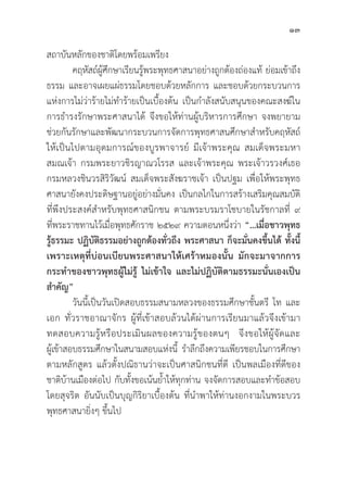 13
สถาบัันหลัักของชาติิโดยพร้้อมเพรีียง
คฤหััสถ์์ผู้้�ศึึกษาเรีียนรู้้�พระพุุทธศาสนาอย่่างถููกต้้องถ่่องแท้้ ย่่อมเข้้าถึึง
ธรรม และอาจเผยแผ่่ธรรมโดยชอบด้้วยหลัักการ และชอบด้้วยกระบวนการ
แห่่งการไม่่ว่่าร้้ายไม่่ทำร้้ายเป็็นเบื้้�องต้้น เป็็นกำลัังสนัับสนุุนของคณะสงฆ์์ใน
การธำรงรัักษาพระศาสนาได้้ จึึงขอให้้ท่่านผู้้�บริิหารการศึึกษา จงพยายาม
ช่่วยกัันรัักษาและพััฒนากระบวนการจััดการพุุทธศาสนศึึกษาสำหรัับคฤหััสถ์์
ให้้เป็็นไปตามอุุดมการณ์์ของบููรพาจารย์์ มีีเจ้้าพระคุุณ สมเด็็จพระมหา
สมณเจ้้า กรมพระยาวชิิรญาณวโรรส และเจ้้าพระคุุณ พระเจ้้าวรวงศ์์เธอ
กรมหลวงชิินวรสิิริิวััฒน์์ สมเด็็จพระสัังฆราชเจ้้า เป็็นปฐม เพื่่�อให้้พระพุุทธ
ศาสนายัังคงประดิิษฐานอยู่่�อย่่างมั่่�นคง เป็็นกลไกในการสร้้างเสริิมคุุณสมบััติิ
ที่่�พึึงประสงค์์สำหรัับพุุทธศาสนิิกชน ตามพระบรมราโชบายในรััชกาลที่่� ๙
ที่่�พระราชทานไว้้เมื่่�อพุุทธศัักราช ๒๕๒๙ ความตอนหนึ่่�งว่่า “…เมื่่�อชาวพุุทธ
รู้้�ธรรมะ ปฏิิบััติิธรรมอย่่างถููกต้้องทั่่�วถึึง พระศาสนา ก็็จะมั่่�นคงขึ้้�นได้้ ทั้้�งนี้้�
เพราะเหตุุที่่�บ่่อนเบีียนพระศาสนาให้้เศร้้าหมองนั้้�น มัักจะมาจากการ
กระทำของชาวพุุทธผู้้�ไม่่รู้้� ไม่่เข้้าใจ และไม่่ปฏิิบััติิตามธรรมะนั่่�นเองเป็็น
สำคััญ”
	วัันนี้้�เป็็นวัันเปิิดสอบธรรมสนามหลวงของธรรมศึึกษาชั้้�นตรีี โท และ
เอก ทั่่�วราชอาณาจัักร ผู้้�ที่่�เข้้าสอบล้้วนได้้ผ่่านการเรีียนมาแล้้วจึึงเข้้ามา
ทดสอบความรู้้�หรืือประเมิินผลของความรู้้�ของตนๆ จึึงขอให้้ผู้้�จััดและ
ผู้้�เข้้าสอบธรรมศึึกษาในสนามสอบแห่่งนี้้� รำลึึกถึึงความเพีียรชอบในการศึึกษา
ตามหลัักสููตร แล้้วตั้้�งปณิิธานว่่าจะเป็็นศาสนิิกชนที่่�ดีี เป็็นพลเมืืองที่่�ดีีของ
ชาติิบ้้านเมืืองต่่อไป กัับทั้้�งขอเน้้นย้้ำให้้ทุุกท่่าน จงจััดการสอบและทำข้้อสอบ
โดยสุุจริิต อัันนัับเป็็นบุุญกิิริิยาเบื้้�องต้้น ที่่�นำพาให้้ท่่านงอกงามในพระบวร
พุุทธศาสนายิ่่�งๆ ขึ้้�นไป
 