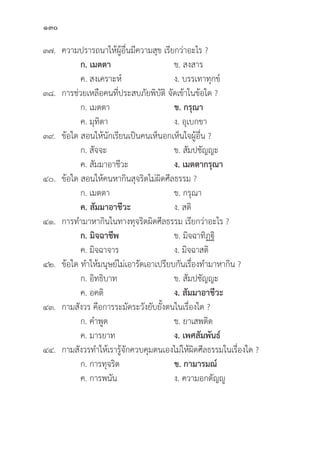 130
๓๗. ความปรารถนาให้้ผู้้�อื่่�นมีีความสุุข เรีียกว่่าอะไร ?
		 ก. เมตตา  ข. สงสาร
		 ค. สงเคราะห์์ ง. บรรเทาทุุกข์์
๓๘. การช่่วยเหลืือคนที่่�ประสบภััยพิิบััติิ จััดเข้้าในข้้อใด ?
		 ก. เมตตา ข. กรุุณา
		 ค. มุุทิิตา ง. อุุเบกขา
๓๙.	ข้้อใด สอนให้้นัักเรีียนเป็็นคนเห็็นอกเห็็นใจผู้้�อื่่�น ?
		 ก. สััจจะ ข. สััมปชััญญะ
		 ค. สััมมาอาชีีวะ ง. เมตตากรุุณา 
๔๐.	ข้้อใด สอนให้้คนหากิินสุุจริิตไม่่ผิิดศีีลธรรม ?
		 ก. เมตตา ข. กรุุณา
		ค. สััมมาอาชีีวะ ง. สติิ
๔๑. การทำมาหากิินในทางทุุจริิตผิิดศีีลธรรม เรีียกว่่าอะไร ?
		 ก. มิิจฉาชีีพ ข. มิิจฉาทิิฏฐิิ
		 ค. มิิจฉาจาร ง. มิิจฉาสติิ
๔๒.	ข้้อใด ทำให้้มนุุษย์์ไม่่เอารััดเอาเปรีียบกัันเรื่่�องทำมาหากิิน ?
		 ก. อิิทธิิบาท ข. สััมปชััญญะ
		 ค. อคติิ ง. สััมมาอาชีีวะ
๔๓. กามสัังวร คืือการระมััดระวัังยัับยั้้�งตนในเรื่่�องใด ?
		 ก. คำพููด ข. ยาเสพติิด
		 ค. มารยาท ง. เพศสััมพัันธ์์
๔๔. กามสัังวรทำให้้เรารู้้�จัักควบคุุมตนเองไม่่ให้้ผิิดศีีลธรรมในเรื่่�องใด ?
		 ก. การทุุจริิต ข. กามารมณ์์
		 ค. การพนััน ง. ความอกตััญญูู
 
