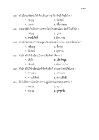 131
๔๕.	นัักเรีียนแบ่่งขนมให้้เพื่่�อนกิินเท่่า ๆ กััน จััดเข้้าในข้้อใด ?
		 ก. กตััญญูู ข. ซื่่�อสััตย์์
		 ค. เมตตา ง. เที่่�ยงธรรม
๔๖. ความจงรัักภัักดีีต่่อพระมหากษััตริิย์์ของคนไทย จััดเข้้าในข้้อใด ?
		 ก. กตััญญูู ข. บููชา
		ค. สวามิิภัักดิ์์� ง. มิิตรภาพ
๔๗.	นัักเรีียนมีีจิิตอาสาช่่วยครููทำกิิจกรรมของโรงเรีียน จััดเข้้าในข้้อใด ?
ก. กตััญญูู ข. ซื่่�อตรง
		 ค. ซื่่�อสััตย์์ ง. ยุุติิธรรม
๔๘.	ข้้อใด ทำให้้นัักเรีียนเป็็นคนเสีียสััตย์์ไร้้สััจจะ ?
		 ก. เสีียใจ ข. เสีียคำพููด
		 ค. เสีียสติิ ง. เสีียมารยาท
๔๙.	ข้้อใด ทำให้้นัักเรีียนไม่่ทำผิิดศีีลข้้อที่่� ๕ และรัักษาได้้มั่่�นคง ?
		 ก. ความฝััน ข. ความเก่่ง
		 ค. ความมีีสััตย์์ ง. ความมีีสติิ
๕๐. ใครได้้รัับประโยชน์์จากการปฏิิบััติิตามหลัักเบญจธรรม ?
		 ก. ตนเอง ข. ครูู
		 ค. พ่่อ แม่่ ง. ถููกทุุกข้้อ
 