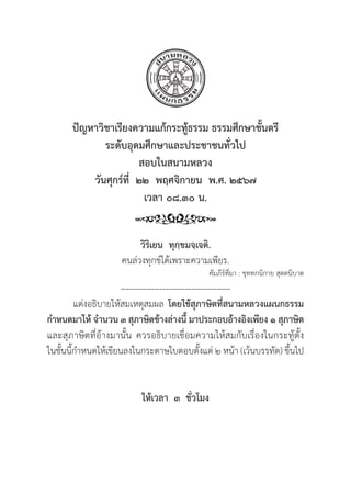 135
ปััญหาวิิชาเรีียงความแก้้กระทู้้�ธรรม ธรรมศึึกษาชั้้�นตรีี
ระดัับอุุดมศึึกษาและประชาชนทั่่�วไป
สอบในสนามหลวง
วัันศุุกร์์ที่่�  ๒๒  พฤศจิิกายน  พ.ศ. ๒๕๖๗
เวลา ๐๘.๓๐ น.
วิิริิเยน  ทุุกฺฺขมจฺฺเจติิ.
คนล่่วงทุุกข์์ได้้เพราะความเพีียร.
คััมภีีร์์ที่่�มา : ขุุททกนิิกาย สุุตตนิิบาต
---------------------------------------
แต่่งอธิิบายให้้สมเหตุุสมผล โดยใช้้สุุภาษิิตที่่�สนามหลวงแผนกธรรม
กำหนดมาให้้ จำนวน ๓ สุุภาษิิตข้้างล่่างนี้้� มาประกอบอ้้างอิิงเพีียง ๑ สุุภาษิิต
และสุุภาษิิตที่่�อ้้างมานั้้�น ควรอธิิบายเชื่่�อมความให้้สมกัับเรื่่�องในกระทู้้�ตั้้�ง
ในชั้้�นนี้้�กำหนดให้้เขีียนลงในกระดาษใบตอบตั้้�งแต่่ ๒ หน้้า (เว้้นบรรทััด) ขึ้้�นไป
ให้้เวลา  ๓  ชั่่�วโมง
 
