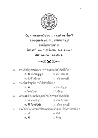 137
๑.	ธรรมที่่�เกื้้�อกููลสนัับสนุุนการทำกิิจทุุกอย่่าง ได้้แก่่ข้้อใด ?
		ก. สติิ สััมปชััญญะ ข. หิิริิ โอตตััปปะ		
		 ค. ขัันติิ โสรััจจะ ง. กตััญญููกตเวทีี
๒. 	ก่่อนที่่�จะทำพููดคิิด ควรใช้้ธรรมข้้อใด ?
		ก. สติิ ข. สััมปชััญญะ
		 ค. โอตตััปปะ ง. โสรััจจะ
๓. เทวธรรมคืือธรรมที่่�ทำบุุคคลให้้เป็็นเทวดา ได้้แก่่ข้้อใด ?
		 ก. สติิ สััมปชััญญะ ข. ขัันติิ โสรััจจะ
		ค. หิิริิ โอตตััปปะ ง. กตััญญูู กตเวทีี
๔. คนที่่�ไม่่กล้้าทำความชั่่�วทั้้�งต่่อหน้้าและลัับหลััง ได้้ชื่่�อว่่ามีีธรรมใด ?
		 ก. สติิ ข. ขัันติิ
		ค. หิิริิ ง. สััจจะ
ปััญหาและเฉลยวิิชาธรรม ธรรมศึึกษาชั้้�นตรีี
ระดัับอุุดมศึึกษาและประชาชนทั่่�วไป
สอบในสนามหลวง
วัันศุุกร์์ที่่�  ๒๒  พฤศจิิกายน  พ.ศ. ๒๕๖๗
เวลา ๑๓.๐๐ - ๑๓.๕๐ น.
 