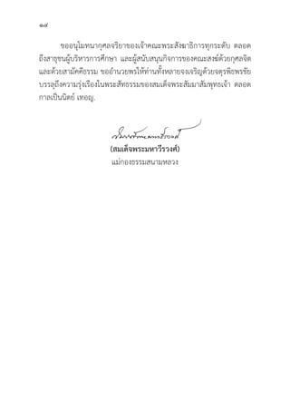 14
ขออนุุโมทนากุุศลจริิยาของเจ้้าคณะพระสัังฆาธิิการทุุกระดัับ ตลอด
ถึึงสาธุุชนผู้้�บริิหารการศึึกษา และผู้้�สนัับสนุุนกิิจการของคณะสงฆ์์ด้้วยกุุศลจิิต
และด้้วยสามััคคีีธรรม ขออำนวยพรให้้ท่่านทั้้�งหลายจงเจริิญด้้วยจตุุรพิิธพรชััย
บรรลุุถึึงความรุ่่�งเรืืองในพระสััทธรรมของสมเด็็จพระสััมมาสััมพุุทธเจ้้า ตลอด
กาลเป็็นนิิตย์์ เทอญ.
(สมเด็็จพระมหาวีีรวงศ์์)
แม่่กองธรรมสนามหลวง
 