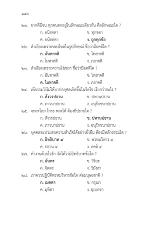 140
๒๑. ยากดีีมีีจน ทุุกคนตกอยู่่�ในลัักษณะเดีียวกััน คืือลัักษณะใด ?
		 ก. อนิิจจตา ข. ทุุกขตา
		 ค. อนััตตตา ง. ถููกทุุกข้้อ
๒๒. ลำเอีียงเพราะหลงใหลในรููปลัักษณ์์ ชื่่�อว่่ามีีอคติิใด ?
ก. ฉัันทาคติิ ข. โทสาคติิ
		 ค. โมหาคติิ ง. ภยาคติิ
๒๓. ลำเอีียงเพราะความโง่่เขลา ชื่่�อว่่ามีีอคติิใด ?
		 ก. ฉัันทาคติิ ข. โทสาคติิ
ค. โมหาคติิ ง. ภยาคติิ
๒๔. เพีียรระวัังไม่่ให้้บาปอกุุศลเกิิดขึ้้�นในจิิตใจ เรีียกว่่าอะไร ?
		 ก. สัังวรปธาน ข. ปหานปธาน
		 ค. ภาวนาปธาน ง. อนุุรัักขนาปธาน
๒๕. จะละโลภ โกรธ หลงได้้ ต้้องมีีปธานใด ?
		 ก. สัังวรปธาน ข. ปหานปธาน
		 ค. ภาวนาปธาน ง. อนุุรัักขนาปธาน
๒๖.	บุุคคลจะประสบความสำเร็็จได้้อย่่างยั่่�งยืืน ต้้องมีีหลัักธรรมใด ?
ก. อิิทธิิบาท ๔ ข. พรหมวิิหาร ๔
		 ค. ปธาน ๔ ง. อคติิ ๔
๒๗. ทำงานด้้วยใจรััก จััดได้้ว่่ามีีอิิทธิิบาทข้้อใด ?
		 ก. ฉัันทะ ข. วิิริิยะ
		 ค. จิิตตะ ง. วิิมัังสา
๒๘. เราควรปฏิิบััติิพรหมวิิหารข้้อใด ต่่อมนุุษยชาติิ ?
		 ก. เมตตา ข. กรุุณา
		 ค. มุุทิิตา ง. อุุเบกขา
 