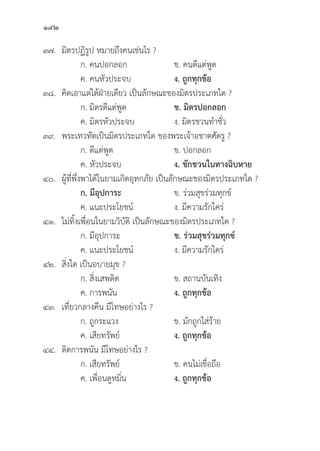 142
๓๗.	มิิตรปฏิิรููป หมายถึึงคนเช่่นไร ?
		 ก. คนปอกลอก ข. คนดีีแต่่พููด
		 ค. คนหััวประจบ ง. ถููกทุุกข้้อ
๓๘.	คิิดเอาแต่่ได้้ฝ่่ายเดีียว เป็็นลัักษณะของมิิตรประเภทใด ?
		 ก. มิิตรดีีแต่่พููด ข. มิิตรปอกลอก
		 ค. มิิตรหััวประจบ ง. มิิตรชวนทำชั่่�ว
๓๙. พระเทวทััตเป็็นมิิตรประเภทใด ของพระเจ้้าอชาตศััตรูู ?
		 ก. ดีีแต่่พููด ข. ปอกลอก
		 ค. หััวประจบ ง. ชัักชวนในทางฉิิบหาย
๔๐. ผู้้�ที่่�พึ่่�งพาได้้ในยามเกิิดอุุทกภััย เป็็นลัักษณะของมิิตรประเภทใด ?
		ก. มีีอุุปการะ ข. ร่่วมสุุขร่่วมทุุกข์์
		 ค. แนะประโยชน์์ ง. มีีความรัักใคร่่
๔๑. ไม่่ทิ้้�งเพื่่�อนในยามวิิบััติิ เป็็นลัักษณะของมิิตรประเภทใด ?
		 ก. มีีอุุปการะ ข. ร่่วมสุุขร่่วมทุุกข์์
		 ค. แนะประโยชน์์ ง. มีีความรัักใคร่่
๔๒.	สิ่่�งใด เป็็นอบายมุุข ?
		 ก. สิ่่�งเสพติิด ข. สถานบัันเทิิง
		 ค. การพนััน ง. ถููกทุุกข้้อ
๔๓. เที่่�ยวกลางคืืน มีีโทษอย่่างไร ?
		 ก. ถููกระแวง ข. มัักถููกใส่่ร้้าย
		 ค. เสีียทรััพย์์ ง. ถููกทุุกข้้อ
๔๔.	ติิดการพนััน มีีโทษอย่่างไร ?
		 ก. เสีียทรััพย์์ ข. คนไม่่เชื่่�อถืือ
		 ค. เพื่่�อนดููหมิ่่�น ง. ถููกทุุกข้้อ
 