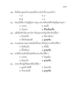143
๔๕.	ทิิศที่่�พระพุุทธเจ้้าทรงสอนให้้กราบไหว้้ มีีจำนวนเท่่าไร ?
		 ก. ๒ ข. ๔
		ค. ๖ ง. ๘
๔๖.	พ่่อแม่่ได้้ชื่่�อว่่าเป็็นผู้้�มีีอุุปการคุุณ เพราะให้้อะไรที่่�สำคััญที่่�สุุดแก่่บุุตร ?
		 ก. อาหาร ข. สมบััติิ
		 ค. เงิินทอง ง. ชีีวิิตเลืือดเนื้้�อ
๔๗.	ปุุรััตถิิมทิิศ คืือมารดาบิิดา พึึงอนุุเคราะห์์บุุตรธิิดาด้้วยวิิธีีใด ?
		 ก. ห้้ามทำชั่่�ว ข. ให้้การศึึกษา
		 ค. ให้้ทรััพย์์สมบััติิ ง. ถููกทุุกข้้อ
๔๘. ควรแสดงความเคารพต่่อทิิศเบื้้�องขวาคืือครููอาจารย์์ด้้วยวิิธีีใด ?
		 ก. ยืืนต้้อนรัับ ข. เชื่่�อฟััง
		 ค. ตั้้�งใจศึึกษา ง. ถููกทุุกข้้อ
๔๙. สามีีพึึงบำรุุงทิิศเบื้้�องหลัังคืือภรรยาด้้วยวิิธีีใด ?
		 ก. ยกย่่อง ข. ไม่่ดููหมิ่่�น
		 ค. ไม่่นอกใจ ง. ถููกทุุกข้้อ
๕๐. ภรรยาพึึงปฏิิบััติิต่่อสามีีด้้วยวิิธีีใด ?
		 ก. ดููแลบ้้านให้้ดีี ข. ไม่่นอกใจ
		 ค. รัักษาสมบััติิ ง. ถููกทุุกข้้อ
 