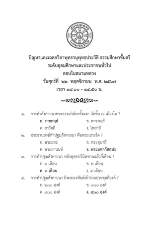 144
ปััญหาและเฉลยวิิชาพุุทธานุุพุุทธประวััติิ ธรรมศึึกษาชั้้�นตรีี
ระดัับอุุดมศึึกษาและประชาชนทั่่�วไป
สอบในสนามหลวง
วัันศุุกร์์ที่่�  ๒๒  พฤศจิิกายน  พ.ศ. ๒๕๖๗
เวลา ๑๔.๐๐ - ๑๔.๕๐ น.
๑. การทำสัังคายนาพระธรรมวิินััยครั้้�งแรก จััดขึ้้�น ณ เมืืองใด ?
		ก. ราชคฤห์์ ข. พาราณสีี
		 ค. สาวััตถีี ง. ไพสาลีี
๒. ประธานสงฆ์์ทำปฐมสัังคายนา คืือพระเถระใด ?
		 ก. พระยสะ ข. พระอุุบาลีี
		 ค. พระอานนท์์ ง. พระมหากััสสปะ
๓. การทำปฐมสัังคายนา หลัังพุุทธปริินิิพพานแล้้วกี่่�เดืือน ?
		 ก. ๑ เดืือน ข. ๒ เดืือน
		ค. ๓ เดืือน ง. ๔ เดืือน
๔. การทำปฐมสัังคายนา มีีพระอรหัันต์์เข้้าร่่วมประชุุมกี่่�องค์์ ?
		 ก. ๒๐๐ องค์์ ข. ๓๐๐ องค์์
		 ค. ๔๐๐ องค์์ ง. ๕๐๐ องค์์
 