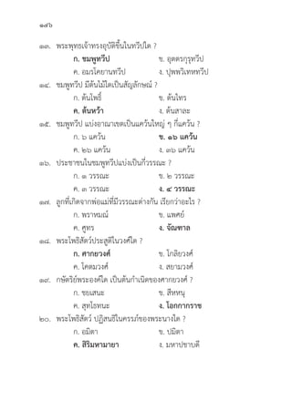146
๑๓. พระพุุทธเจ้้าทรงอุุบััติิขึ้้�นในทวีีปใด ?
		 ก. ชมพููทวีีป ข. อุุตตรกุุรุุทวีีป
		 ค. อมรโคยานทวีีป ง. ปุุพพวิิเทหทวีีป
๑๔. ชมพููทวีีป มีีต้้นไม้้ใดเป็็นสััญลัักษณ์์ ?
		 ก. ต้้นโพธิ์์� ข. ต้้นไทร
		ค. ต้้นหว้้า ง. ต้้นสาละ
๑๕. ชมพููทวีีป แบ่่งอาณาเขตเป็็นแคว้้นใหญ่่ ๆ กี่่�แคว้้น ?
		 ก. ๖ แคว้้น ข. ๑๖ แคว้้น
		 ค. ๒๖ แคว้้น ง. ๓๖ แคว้้น
๑๖. ประชาชนในชมพููทวีีปแบ่่งเป็็นกี่่�วรรณะ ?
		 ก. ๑ วรรณะ ข. ๒ วรรณะ
		 ค. ๓ วรรณะ ง. ๔ วรรณะ
๑๗.	ลููกที่่�เกิิดจากพ่่อแม่่ที่่�มีีวรรณะต่่างกััน เรีียกว่่าอะไร ?
		 ก. พราหมณ์์ ข. แพศย์์
		 ค. ศููทร ง. จััณฑาล
๑๘. พระโพธิิสััตว์์ประสููติิในวงศ์์ใด ?
		ก. ศากยวงศ์์ ข. โกลิิยวงศ์์
		 ค. โคตมวงศ์์ ง. สยามวงศ์์
๑๙. กษััตริิย์์พระองค์์ใด เป็็นต้้นกำเนิิดของศากยวงศ์์ ?
		 ก. ชยเสนะ ข. สีีหหนุุ
		 ค. สุุทโธทนะ ง. โอกกากราช
๒๐. พระโพธิิสััตว์์ ปฏิิสนธิิในครรภ์์ของพระนางใด ?
		 ก. อมิิตา ข. ปมิิตา
		ค. สิิริิมหามายา  ง. มหาปชาบดีี
 
