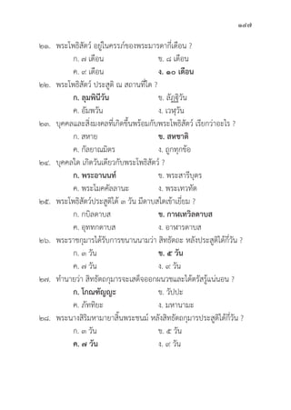 147
๒๑. พระโพธิิสััตว์์ อยู่่�ในครรภ์์ของพระมารดากี่่�เดืือน ?
		 ก. ๗ เดืือน ข. ๘ เดืือน
		 ค. ๙ เดืือน ง. ๑๐ เดืือน
๒๒. พระโพธิิสััตว์์ ประสููติิ ณ สถานที่่�ใด ?
		ก. ลุุมพิินีีวััน ข. ลััฏฐิิวััน
		 ค. อััมพวััน ง. เวฬุุวััน
๒๓.	บุุคคลและสิ่่�งมงคลที่่�เกิิดขึ้้�นพร้้อมกัับพระโพธิิสััตว์์ เรีียกว่่าอะไร ?
		 ก. สหาย ข. สหชาติิ
		 ค. กััลยาณมิิตร ง. ถููกทุุกข้้อ
๒๔.	บุุคคลใด เกิิดวัันเดีียวกัับพระโพธิิสััตว์์ ?
		ก. พระอานนท์์ ข. พระสารีีบุุตร
		 ค. พระโมคคััลลานะ ง. พระเทวทััต
๒๕. พระโพธิิสััตว์์ประสููติิได้้ ๓ วััน มีีดาบสใดเข้้าเยี่่�ยม ?
		 ก. กบิิลดาบส ข. กาฬเทวิิลดาบส  
		 ค. อุุททกดาบส ง. อาฬารดาบส
๒๖. พระราชกุุมารได้้รัับการขนานนามว่่า สิิทธััตถะ หลัังประสููติิได้้กี่่�วััน ?
		 ก. ๓ วััน ข. ๕ วััน   
		 ค. ๗ วััน ง. ๙ วััน
๒๗. ทำนายว่่า สิิทธััตถกุุมารจะเสด็็จออกผนวชและได้้ตรััสรู้้�แน่่นอน ?
		ก. โกณฑััญญะ ข. วััปปะ
		 ค. ภััททิิยะ ง. มหานามะ
๒๘. พระนางสิิริิมหามายาสิ้้�นพระชนม์์ หลัังสิิทธััตถกุุมารประสููติิได้้กี่่�วััน ?
		 ก. ๓ วััน ข. ๕ วััน
		ค. ๗ วััน ง. ๙ วััน
 