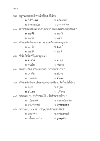 148
๒๙. ครููคนแรกของเจ้้าชายสิิทธััตถะ คืือใคร ?
		ก. วิิศวามิิตร ข. อสิิตดาบส
		 ค. อุุททกดาบส ง. อาฬารดาบส
๓๐. เจ้้าชายสิิทธััตถะทรงอภิิเษกสมรส ขณะมีีพระชนมายุุเท่่าไร ?
		ก. ๑๖ ปีี   ข. ๒๐ ปีี
		 ค. ๒๙ ปีี ง. ๓๕ ปีี
๓๑. เจ้้าชายสิิทธััตถะออกผนวช ขณะมีีพระชนมายุุเท่่าไร ?
		 ก. ๒๐ ปีี ข. ๒๙ ปีี
		 ค. ๓๕ ปีี ง. ๔๕ ปีี
๓๒.	ข้้อใด ไม่่จััดเข้้าในเทวทููต ๔ ?
		ก. คนเกิิด ข. คนแก่่
		 ค. คนเจ็็บ ง. คนตาย
๓๓. ใครตามเสด็็จเจ้้าชายสิิทธััตถะในวัันออกผนวช ?
ก. เทวทััต ข. นัันทะ
		 ค. กาฬุุทายีี ง. ฉัันนะ
๓๔. เจ้้าชายสิิทธััตถะ อธิิษฐานเพศบรรพชิิต ณ ริิมฝั่่�งแม่่น้้ำใด ?
		 ก. คงคา ข. ยมุุนา
ค. อโนมา   ง. เนรััญชรา
๓๕. พระมหาบุุรุุษ สำเร็็จสมาบััติิ ๘ ในสำนัักของใคร ?
		 ก. กบิิลดาบส ข. กาฬเทวิิลดาบส
		 ค. อาฬารดาบส ง. อุุททกดาบส
๓๖. พระมหาบุุรุุษ ทรงบำเพ็็ญทุุกรกิิริิยาด้้วยวิิธีีใด ?
		 ก. อดอาหาร ข. กดพระทนต์์
		 ค. กลั้้�นลมหายใจ ง. ถููกทุุกข้้อ
 