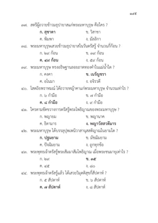149
๓๗. สตรีีผู้้�ถวายข้้าวมธุุปายาสแก่่พระมหาบุุรุุษ คืือใคร ?
		ก. สุุชาดา   ข. วิิสาขา
		 ค. พิิมพา ง. มััลลิิกา
๓๘. พระมหาบุุรุุษเสวยข้้าวมธุุปายาสในวัันตรััสรู้้� จำนวนกี่่�ก้้อน ?
ก. ๒๙ ก้้อน ข. ๓๙ ก้้อน
		ค. ๔๙ ก้้อน ง. ๕๙ ก้้อน
๓๙. พระมหาบุุรุุษ ทรงอธิิษฐานลอยถาดทองคำในแม่่น้้ำใด ?
		 ก. คงคา ข. เนรััญชรา
		 ค. อโนมา ง. อจิิรวดีี
๔๐. โสตถิิยพราหมณ์์ ได้้ถวายหญ้้าคาแก่่พระมหาบุุรุุษ จำนวนเท่่าไร ?
		 ก. ๖ กำมืือ ข. ๗ กำมืือ
		ค. ๘ กำมืือ ง. ๙ กำมืือ
๔๑. ใครตามขััดขวางการตรััสรู้้�พระโพธิิญาณของพระมหาบุุรุุษ ?
		 ก. พญายม ข. พญานาค
		 ค. ธิิดามาร ง. พญาวััสสวดีีมาร
๔๒. พระมหาบุุรุุษ ได้้บรรลุุปุุพเพนิิวาสานุุสสติิญาณในยามใด ?
ก. ปฐมยาม   ข. มััชฌิิมยาม
		 ค. ปััจฉิิมยาม ง. ถููกทุุกข้้อ
๔๓. พระพุุทธเจ้้าตรััสรู้้�พระสััมมาสััมโพธิิญาณ เมื่่�อพระชนมายุุเท่่าไร ?
		 ก. ๒๙ ข. ๓๕  
		 ค. ๔๕ ง. ๘๐
๔๔. พระพุุทธเจ้้าตรััสรู้้�แล้้ว ได้้เสวยวิิมุุตติิสุุขกี่่�สััปดาห์์ ?
		 ก. ๕ สััปดาห์์ ข. ๖ สััปดาห์์
ค. ๗ สััปดาห์์ ง. ๘ สััปดาห์์
 