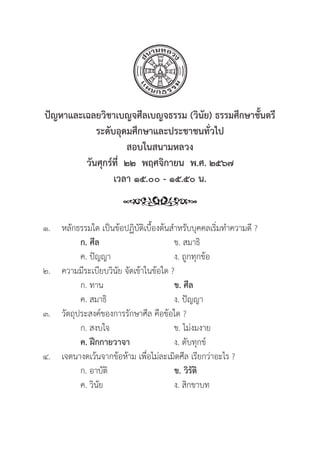151
ปััญหาและเฉลยวิิชาเบญจศีีลเบญจธรรม (วิินััย) ธรรมศึึกษาชั้้�นตร
ระดัับอุุดมศึึกษาและประชาชนทั่่�วไป
สอบในสนามหลวง
วัันศุุกร์์ที่่�  ๒๒  พฤศจิิกายน  พ.ศ. ๒๕๖๗
เวลา ๑๕.๐๐ - ๑๕.๕๐ น.
๑. หลัักธรรมใด เป็็นข้้อปฏิิบััติิเบื้้�องต้้นสำหรัับบุุคคลเริ่่�มทำความดีี ?
		 ก. ศีีล ข. สมาธิิ
		 ค. ปััญญา ง. ถููกทุุกข้้อ
๒. ความมีีระเบีียบวิินััย จััดเข้้าในข้้อใด ?
		 ก. ทาน ข. ศีีล
		 ค. สมาธิิ ง. ปััญญา
๓.	วััตถุุประสงค์์ของการรัักษาศีีล คืือข้้อใด ?
		 ก. สงบใจ ข. ไม่่งมงาย
		ค. ฝึึกกายวาจา ง. ดัับทุุกข์์
๔. เจตนางดเว้้นจากข้้อห้้าม เพื่่�อไม่่ละเมิิดศีีล เรีียกว่่าอะไร ?
		 ก. อาบััติิ ข. วิิรััติิ
		 ค. วิินััย ง. สิิกขาบท
 