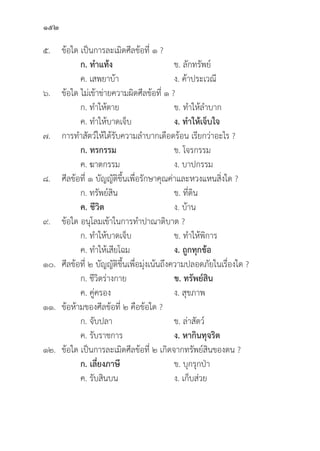 152
๕.	ข้้อใด เป็็นการละเมิิดศีีลข้้อที่่� ๑ ?
		 ก. ทำแท้้ง ข. ลัักทรััพย์์
		 ค. เสพยาบ้้า ง. ค้้าประเวณีี
๖.	ข้้อใด ไม่่เข้้าข่่ายความผิิดศีีลข้้อที่่� ๑ ?
		 ก. ทำให้้ตาย ข. ทำให้้ลำบาก
		 ค. ทำให้้บาดเจ็็บ ง. ทำให้้เจ็็บใจ
๗. การทำสััตว์์ให้้ได้้รัับความลำบากเดืือดร้้อน เรีียกว่่าอะไร ?
ก. ทรกรรม ข. โจรกรรม
		 ค. ฆาตกรรม ง. บาปกรรม
๘.	ศีีลข้้อที่่� ๑ บััญญััติิขึ้้�นเพื่่�อรัักษาคุุณค่่าและหวงแหนสิ่่�งใด ?
		 ก. ทรััพย์์สิิน ข. ที่่�ดิิน
ค. ชีีวิิต    ง. บ้้าน
๙.	ข้้อใด อนุุโลมเข้้าในการทำปาณาติิบาต ?
		 ก. ทำให้้บาดเจ็็บ ข. ทำให้้พิิการ
		 ค. ทำให้้เสีียโฉม ง. ถููกทุุกข้้อ
๑๐.	ศีีลข้้อที่่� ๒ บััญญััติิขึ้้�นเพื่่�อมุ่่�งเน้้นถึึงความปลอดภััยในเรื่่�องใด ?
		 ก. ชีีวิิตร่่างกาย ข. ทรััพย์์สิิน
		 ค. คู่่�ครอง ง. สุุขภาพ
๑๑.	ข้้อห้้ามของศีีลข้้อที่่� ๒ คืือข้้อใด ?
		 ก. จัับปลา ข. ล่่าสััตว์์
		 ค. รัับราชการ ง. หากิินทุุจริิต
๑๒.	ข้้อใด เป็็นการละเมิิดศีีลข้้อที่่� ๒ เกิิดจากทรััพย์์สิินของตน ?
		 ก. เลี่่�ยงภาษีี ข. บุุกรุุกป่่า
		 ค. รัับสิินบน ง. เก็็บส่่วย
 