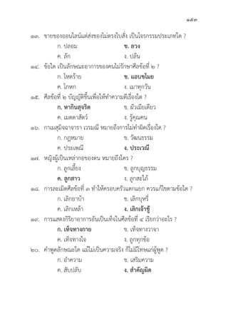 153
๑๓. ขายของออนไลน์์แต่่ส่่งของไม่่ตรงใบสั่่�ง เป็็นโจรกรรมประเภทใด ?
		 ก. ปลอม ข. ลวง
		 ค. ลััก ง. ปล้้น
๑๔.	ข้้อใด เป็็นลัักษณะอาการของคนไม่่รัักษาศีีลข้้อที่่� ๒ ?
		 ก. โหดร้้าย ข. แอบขโมย
		 ค. โกหก ง. เมาทุุกวััน
๑๕.	ศีีลข้้อที่่� ๒ บััญญััติิขึ้้�นเพื่่�อให้้ทำความดีีเรื่่�องใด ?
		 ก. หากิินสุุจริิต ข. ผััวเมีียเดีียว
		 ค. เมตตาสััตว์์ ง. รู้้�คุุณคน
๑๖. กาเมสุุมิิจฉาจารา เวรมณีี หมายถึึงการไม่่ทำผิิดเรื่่�องใด ?
		 ก. กฎหมาย ข. วััฒนธรรม
		 ค. ประเพณีี ง. ประเวณีี
๑๗. หญิิงผู้้�เป็็นเหล่่ากอของตน หมายถึึงใคร ?
		 ก. ลููกเลี้้�ยง ข. ลููกบุุญธรรม
		ค. ลููกสาว ง. ลููกสะใภ้้
๑๘. การละเมิิดศีีลข้้อที่่� ๓ ทำให้้ครอบครััวแตกแยก ควรแก้้ไขตามข้้อใด ?
		 ก. เลิิกยาบ้้า ข. เลิิกบุุหรี่่�
		 ค. เลิิกเหล้้า ง. เลิิกเจ้้าชู้้�
๑๙. การแสดงกิิริิยาอาการอัันเป็็นเท็็จในศีีลข้้อที่่� ๔ เรีียกว่่าอะไร ?
ก. เท็็จทางกาย ข. เท็็จทางวาจา
		 ค. เท็็จทางใจ ง. ถููกทุุกข้้อ
๒๐. คำพููดลัักษณะใด แม้้ไม่่เป็็นความจริิง ก็็ไม่่มีีโทษแก่่ผู้้�พููด ?
		 ก. อำความ ข. เสริิมความ
		 ค. สัับปลัับ ง. สำคััญผิิด
 