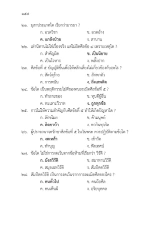 154
๒๑.	มุุสาประเภทใด เรีียกว่่ามารยา ?
		 ก. อวดวิิชา ข. อวดอ้้าง
		ค. แกล้้งป่่วย   ง. สาบาน
๒๒. เล่่านิิทานไม่่ใช่่เรื่่�องจริิง แต่่ไม่่ผิิดศีีลข้้อ ๔ เพราะเหตุุใด ?
		 ก. สำคััญผิิด ข. เป็็นนิิยาย
		 ค. เป็็นโวหาร ง. พลั้้�งปาก
๒๓.	ศีีลข้้อที่่� ๕ บััญญััติิขึ้้�นเพื่่�อให้้หลีีกเลี่่�ยงไม่่เกี่่�ยวข้้องกัับอะไร ?
		 ก. สััตว์์ดุุร้้าย ข. ลัักพาตััว
		 ค. การพนััน ง. สิ่่�งเสพติิด
๒๔.	ข้้อใด เป็็นพฤติิกรรมไม่่ดีีของคนละเมิิดศีีลข้้อที่่� ๕ ?
		 ก. ทำลายของ ข. ทุุบตีีผู้้�อื่่�น
		 ค. ทะเลาะวิิวาท ง. ถููกทุุกข้้อ
๒๕. การไม่่ให้้ความสำคััญกัับศีีลข้้อที่่� ๕ ทำให้้เกิิดปััญหาใด ?
		 ก. ลัักขโมย ข. ค้้ามนุุษย์์
ค. ติิดยาบ้้า  ง. หากิินทุุจริิต
๒๖. ผู้้�ปรารถนาจะรัักษาศีีลข้้อที่่� ๕ ในวัันพระ ควรปฏิิบััติิตามข้้อใด ?
		 ก. งดเหล้้า ข. เข้้าวััด
		 ค. ทำบุุญ ง. ฟัังเทศน์์
๒๗.	ข้้อใด ไม่่ใช่่การงดเว้้นจากข้้อห้้ามที่่�เรีียกว่่า วิิรััติิ ?
		 ก. มัังสวิิรััติิ ข. สมาทานวิิรััติิ
		 ค. สมุุจเฉทวิิรััติิ ง. สััมปััตตวิิรััติิ
๒๘.	สััมปััตตวิิรััติิ เป็็นการงดเว้้นจากการละเมิิดศีีลของใคร ?
		 ก. คนทั่่�วไป ข. คนถืือศีีล
		 ค. คนเห็็นผีี ง. อริิยบุุคคล
 