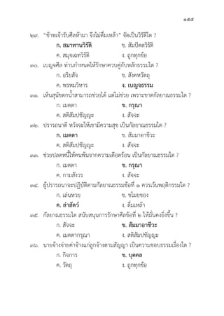 155
๒๙. “ข้้าพเจ้้ารัับศีีลห้้ามา จึึงไม่่ดื่่�มเหล้้า” จััดเป็็นวิิรััติิใด ?
		 ก. สมาทานวิิรััติิ ข. สััมปััตตวิิรััติิ
		 ค. สมุุจเฉทวิิรััติิ ง. ถููกทุุกข้้อ
๓๐. เบญจศีีล ท่่านกำหนดให้้รัักษาควบคู่่�กัับหลัักธรรมใด ?
		 ก. อริิยสััจ ข. สัังคหวััตถุุ
		 ค. พรหมวิิหาร ง. เบญจธรรม
๓๑. เห็็นสุุนััขตกน้้ำสามารถช่่วยได้้ แต่่ไม่่ช่่วย เพราะขาดกััลยาณธรรมใด ?
		 ก. เมตตา ข. กรุุณา
		 ค. สติิสััมปชััญญะ ง. สััจจะ
๓๒. ปรารถนาดีี หวัังจะให้้เขามีีความสุุข เป็็นกััลยาณธรรมใด ?
		 ก. เมตตา ข. สััมมาอาชีีวะ
		 ค. สติิสััมปชััญญะ ง. สััจจะ
๓๓.	ช่่วยปลดหนี้้�ให้้คนพ้้นจากความเดืือดร้้อน เป็็นกััลยาณธรรมใด ?
		 ก. เมตตา ข. กรุุณา
		 ค. กามสัังวร ง. สััจจะ
๓๔. ผู้้�ปรารถนาจะปฏิิบััติิตามกััลยาณธรรมข้้อที่่� ๑ ควรเว้้นพฤติิกรรมใด ?
		 ก. เล่่นหวย ข. ขโมยของ
		ค. ล่่าสััตว์์   ง. ดื่่�มเหล้้า
๓๕.	กััลยาณธรรมใด สนัับสนุุนการรัักษาศีีลข้้อที่่� ๒ ให้้มั่่�นคงยิ่่�งขึ้้�น ?
		 ก. สััจจะ ข. สััมมาอาชีีวะ
		 ค. เมตตากรุุณา ง. สติิสััมปชััญญะ
๓๖. นายจ้้างจ่่ายค่่าจ้้างแก่่ลููกจ้้างตามสััญญา เป็็นความชอบธรรมเรื่่�องใด ?
		 ก. กิิจการ ข. บุุคคล
		 ค. วััตถุุ ง. ถููกทุุกข้้อ
 