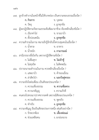 156
๓๗.	ลููกจ้้างทำงานในหน้้าที่่�ไม่่ให้้บกพร่่อง เป็็นความชอบธรรมเรื่่�องใด ?
		 ก. กิิจการ ข. บุุคคล
		 ค. วััตถุุ ง. ถููกทุุกข้้อ
๓๘. ผู้้�จะปฏิิบััติิตามกััลยาณธรรมข้้อสััมมาอาชีีวะ ต้้องหลีีกเลี่่�ยงข้้อใด ?
		 ก. เรีียกค่่าไถ่่ ข. ขายยาบ้้า
		 ค. ตั้้�งบ่่อนพนััน ง. ถููกทุุกข้้อ
๓๙. ความสำรวมในกาม หมายถึึงรู้้�จัักยัับยั้้�งควบคุุมตนในเรื่่�องใด ?
		 ก. น้้ำตาล ข. อาหาร
		 ค. น้้ำหนััก ง. กามารมณ์์
๔๐. สามีีภรรยาเชื่่�อใจกััน เพราะปฏิิบััติิตามข้้อใด ?
		 ก. ไม่่ดื่่�มสุุรา ข. ไม่่เจ้้าชู้้� 
		 ค. ไม่่ทุุจริิต ง. ไม่่ติิดพนััน
๔๑. ปรารถนาจะสำรวมในกาม ควรหลีีกเลี่่�ยงเรื่่�องใด ?
		 ก. เสพยาบ้้า ข. ค้้าของเถื่่�อน
		 ค. ล่่าสััตว์์ป่่า ง. นอกใจคู่่�ครอง
๔๒. ความจริิงใจต่่อเพื่่�อน เป็็นสััจจะประเภทใด ?
		 ก. ความเที่่�ยงธรรม ข. ความซื่่�อตรง
		 ค. ความกตััญญูู ง. ความภัักดีี
๔๓. คนตรงไปตรงมาปราศจากอคติิ เพราะมีีสััจจะประเภทใด ?
		 ก. ความเที่่�ยงธรรม ข. พููดจริิง
		 ค. ทำจริิง ง. ถููกทุุกข้้อ
๔๔. ความกตััญญูู ถืือเป็็นสััจจะประการหนึ่่�ง เช่่นตััวอย่่างใด ?
		 ก. รัักพวกพ้้อง ข. เลี้้�ยงพ่่อแม่่
		 ค. ช่่วยเหลืือคน ง. ยกย่่องนาย
 