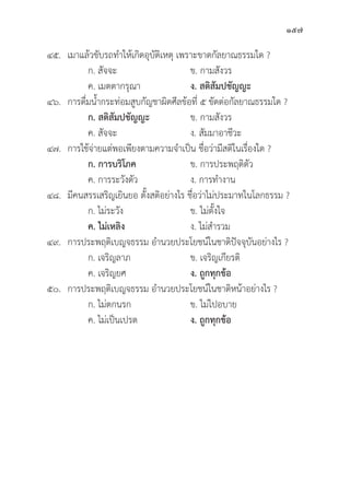 157
๔๕. เมาแล้้วขัับรถทำให้้เกิิดอุุบััติิเหตุุ เพราะขาดกััลยาณธรรมใด ?
		 ก. สััจจะ ข. กามสัังวร
		 ค. เมตตากรุุณา ง. สติิสััมปชััญญะ
๔๖. การดื่่�มน้้ำกระท่่อมสููบกััญชาผิิดศีีลข้้อที่่� ๕ ขััดต่่อกััลยาณธรรมใด ?
		 ก. สติิสััมปชััญญะ ข. กามสัังวร
		 ค. สััจจะ ง. สััมมาอาชีีวะ
๔๗. การใช้้จ่่ายแต่่พอเพีียงตามความจำเป็็น ชื่่�อว่่ามีีสติิในเรื่่�องใด ?
		 ก. การบริิโภค ข. การประพฤติิตััว
		 ค. การระวัังตััว ง. การทำงาน
๔๘.	มีีคนสรรเสริิญเยิินยอ ตั้้�งสติิอย่่างไร ชื่่�อว่่าไม่่ประมาทในโลกธรรม ?
		 ก. ไม่่ระวััง ข. ไม่่ตั้้�งใจ
ค. ไม่่เหลิิง ง. ไม่่สำรวม
๔๙. การประพฤติิเบญจธรรม อำนวยประโยชน์์ในชาติิปััจจุุบัันอย่่างไร ?
		 ก. เจริิญลาภ ข. เจริิญเกีียรติิ
		 ค. เจริิญยศ ง. ถููกทุุกข้้อ
๕๐. การประพฤติิเบญจธรรม อำนวยประโยชน์์ในชาติิหน้้าอย่่างไร ?
		 ก. ไม่่ตกนรก ข. ไม่่ไปอบาย
		 ค. ไม่่เป็็นเปรต ง. ถููกทุุกข้้อ
 