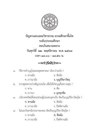 163
๑.	วิิธีีการทำบุุญในพระพุุทธศาสนา เรีียกว่่าอะไร ?
		 ก. ทานมััย ข. สีีลมััย
		 ค. ภาวนามััย ง. บุุญกิิริิยาวััตถุุ
๒. ชาวพุุทธควรบำเพ็็ญธรรมใด เพื่่�อให้้เกิิดบุุญคืือความสุุข ?
		 ก. ทาน ข. ศีีล
		 ค. ภาวนา ง. ถููกทุุกข้้อ
๓. บริิจาคทรััพย์์สิ่่�งของช่่วยผู้้�ประสบอุุทกภััย จััดเป็็นบุุญกิิริิยาวััตถุุใด ?
		ก. ทานมััย ข. สีีลมััย
		 ค. ภาวนามััย ง. ปััตติิทานมััย
๔. ไม่่นอกใจสามีีภรรยาของตน จััดเป็็นบุุญกิิริิยาวััตถุุใด ?
		 ก. ทานมััย ข. สีีลมััย
		 ค. ภาวนามััย ง. ปััตติิทานมััย
ปััญหาและเฉลยวิิชาธรรม ธรรมศึึกษาชั้้�นโท
ระดัับประถมศึึกษา
สอบในสนามหลวง
วัันศุุกร์์ที่่�  ๒๒  พฤศจิิกายน  พ.ศ. ๒๕๖๗
เวลา ๑๓.๐๐ - ๑๓.๕๐ น.
 