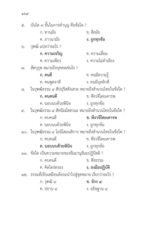 164
๕.	บัันได ๓ ขั้้�นในการทำบุุญ คืือข้้อใด ?
		 ก. ทานมััย ข. สีีลมััย
		 ค. ภาวนามััย ง. ถููกทุุกข้้อ
๖.	วุุฑฒิิ แปลว่่าอะไร ?
		ก. ความเจริิญ ข. ความเสื่่�อม
		 ค. ความเพีียร ง. ความไม่่ลำเอีียง
๗.	สััตบุุรุุษ หมายถึึงบุุคคลเช่่นไร ?
ก. คนดีี ข. คนมีีความรู้้�	
		 ค. คนพููดจาดีี ง. คนมีีบุุคลิิกดีี
๘. ในวุุฑฒิิธรรม ๔ สััปปุุริิสสัังเสวะ หมายถึึงสำนวนไทยในข้้อใด ?
ก. คบคนดีี ข. ฟัังวจีีโดยเคารพ
		 ค. นอบนบด้้วยพิินิิจ ง. ถููกทุุกข้้อ
๙. ในวุุฑฒิิธรรม ๔ สััทธััมมััสสวนะ หมายถึึงสำนวนไทยในข้้อใด ?
		 ก. คบคนดีี ข. ฟัังวจีีโดยเคารพ
		 ค. นอบนบด้้วยพิินิิจ ง. ถููกทุุกข้้อ
๑๐. ในวุุฑฒิิธรรม ๔ โยนิิโสมนสิิการ หมายถึึงสำนวนไทยในข้้อใด ?
		 ก. คบคนดีี ข. ฟัังวจีีโดยเคารพ
		ค. นอบนบด้้วยพิินิิจ ง. ถููกทุุกข้้อ
๑๑.	ข้้อใด เป็็นความหมายของธััมมานุุธััมมปฏิิปััตติิ ?
		 ก. คบคนดีี ข. ฟัังธรรม
		 ค. คิิดไตร่่ตรอง ง. ลงมืือปฏิิบััติิ
๑๒.	ธรรมที่่�เป็็นเสมืือนล้้อรถนำไปสู่่�จุุดหมาย เรีียกว่่าอะไร ?
		 ก. วุุฑฒิิ ๔ ข. จัักร ๔
		 ค. ปธาน ๔ ง. อธิิษฐาน ๔
 