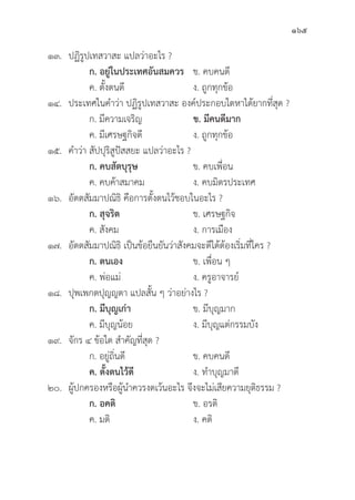 165
๑๓. ปฏิิรููปเทสวาสะ แปลว่่าอะไร ?
		ก. อยู่่�ในประเทศอัันสมควร ข. คบคนดีี
		 ค. ตั้้�งตนดีี ง. ถููกทุุกข้้อ
๑๔. ประเทศในคำว่่า ปฏิิรููปเทสวาสะ องค์์ประกอบใดหาได้้ยากที่่�สุุด ?
		 ก. มีีความเจริิญ ข. มีีคนดีีมาก
		 ค. มีีเศรษฐกิิจดีี ง. ถููกทุุกข้้อ
๑๕. คำว่่า สััปปุุริิสููปััสสยะ แปลว่่าอะไร ?
		ก. คบสััตบุุรุุษ ข. คบเพื่่�อน
		 ค. คบค้้าสมาคม ง. คบมิิตรประเทศ
๑๖.	อััตตสััมมาปณิิธิิ คืือการตั้้�งตนไว้้ชอบในอะไร ?
		ก. สุุจริิต ข. เศรษฐกิิจ
		 ค. สัังคม ง. การเมืือง
๑๗.	อััตตสััมมาปณิิธิิ เป็็นข้้อยืืนยัันว่่าสัังคมจะดีีได้้ต้้องเริ่่�มที่่�ใคร ?
		ก. ตนเอง ข. เพื่่�อน ๆ
		 ค. พ่่อแม่่ ง. ครููอาจารย์์
๑๘.	ปุุพเพกตปุุญญตา แปลสั้้�น ๆ ว่่าอย่่างไร ?
		ก. มีีบุุญเก่่า ข. มีีบุุญมาก
		 ค. มีีบุุญน้้อย ง. มีีบุุญแต่่กรรมบััง
๑๙.	จัักร ๔ ข้้อใด สำคััญที่่�สุุด ?
		 ก. อยู่่�ถิ่่�นดีี ข. คบคนดีี
		ค. ตั้้�งตนไว้้ดีี ง. ทำบุุญมาดีี
๒๐. ผู้้�ปกครองหรืือผู้้�นำควรงดเว้้นอะไร จึึงจะไม่่เสีียความยุุติิธรรม ?
		ก. อคติิ ข. อรติิ
		 ค. มติิ ง. คติิ
 