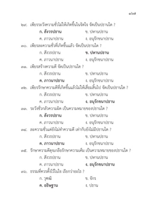 167
๒๙. เพีียรระวัังความชั่่�วไม่่ให้้เกิิดขึ้้�นในจิิตใจ จััดเป็็นปธานใด ?
		ก. สัังวรปธาน ข. ปหานปธาน
		 ค. ภาวนาปธาน ง. อนุุรัักขนาปธาน
๓๐. เพีียรละความชั่่�วที่่�เกิิดขึ้้�นแล้้ว จััดเป็็นปธานใด ?
		 ก. สัังวรปธาน ข. ปหานปธาน
		 ค. ภาวนาปธาน ง. อนุุรัักขนาปธาน
๓๑. เพีียรสร้้างความดีี จััดเป็็นปธานใด ?
		 ก. สัังวรปธาน ข. ปหานปธาน
ค. ภาวนาปธาน ง. อนุุรัักขนาปธาน
๓๒. เพีียรรัักษาความดีีที่่�เกิิดขึ้้�นแล้้วไม่่ให้้เสื่่�อมสิ้้�นไป จััดเป็็นปธานใด ?
		 ก. สัังวรปธาน ข. ปหานปธาน
		 ค. ภาวนาปธาน ง. อนุุรัักขนาปธาน
๓๓. ระวัังชั่่�วกลััวความผิิด เป็็นความหมายของปธานใด ?
ก. สัังวรปธาน ข. ปหานปธาน
		 ค. ภาวนาปธาน ง. อนุุรัักขนาปธาน
๓๔. ละความชั่่�วแต่่ยัังไม่่ทำความดีี เท่่ากัับยัังไม่่มีีปธานใด ?
		 ก. สัังวรปธาน ข. ปหานปธาน
		ค. ภาวนาปธาน ง. อนุุรัักขนาปธาน
๓๕.	รัักษาความดีีดุุจเกลืือรัักษาความเค็็ม เป็็นความหมายของปธานใด ?
		 ก. สัังวรปธาน ข. ปหานปธาน
		 ค. ภาวนาปธาน ง. อนุุรัักขนาปธาน
๓๖.	ธรรมที่่�ควรตั้้�งไว้้ในใจ เรีียกว่่าอะไร ?
		 ก. วุุฑฒิิ ข. จัักร
		ค. อธิิษฐาน ง. ปธาน
 