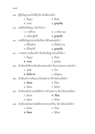 168
๓๗. ผู้้�ที่่�อธิิษฐานอะไรได้้สำเร็็จ ต้้องมีีธรรมใด ?
		 ก. ปััญญา ข. สััจจะ
		 ค. จาคะ ง. ถููกทุุกข้้อ
๓๘. เหตุุให้้เกิิดปััญญา มีีอะไรบ้้าง ?
		 ก. การศึึกษา ข. การพิิจารณา
		 ค. ลงมืือปฏิิบััติิ ง. ถููกทุุกข้้อ
๓๙. คนที่่�มีีอธิิษฐานธรรมข้้อสััจจะ มีีลัักษณะเช่่นไร ?
		 ก. ตั้้�งใจเรีียน ข. ตั้้�งใจทำงาน
		 ค. ตั้้�งใจทำดีี ง. ถููกทุุกข้้อ
๔๐. การละความเห็็นแก่่ตััว จััดเป็็นอธิิษฐานธรรมข้้อใด ?
		 ก. ปััญญา ข. สััจจะ
		ค. จาคะ ง. อุุปสมะ
๔๑.	นัักเรีียนนัักศึึกษาต้้องมีีธรรมหมวดใด จึึงจะประสบความสำเร็็จ ?
		 ก. วุุฑฒิิ ข. จัักร
		ค. อิิทธิิบาท ง. อธิิษฐาน
๔๒.	นัักเรีียนรัักการเรีียนมาเรีียนไม่่ขาด จััดว่่ามีีธรรมข้้อใด ?
		ก. ฉัันทะ ข. วิิริิยะ
		 ค. จิิตตะ ง. วิิมัังสา
๔๓.	นัักเรีียนขยัันอ่่านหนัังสืือทำการบ้้านส่่งงาน จััดว่่ามีีธรรมข้้อใด ?
		 ก. ฉัันทะ ข. วิิริิยะ
		 ค. จิิตตะ ง. วิิมัังสา
๔๔.	นัักเรีียนสนใจอ่่านหนัังสืือทบทวนบทเรีียน จััดว่่ามีีธรรมข้้อใด ?
		 ก. ฉัันทะ ข. วิิริิยะ
		ค. จิิตตะ ง. วิิมัังสา
 