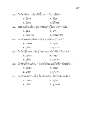 169
๔๕.	นัักเรีียนมีีผลการเรีียนที่่�ดีีขึ้้�น เพราะมีีธรรมข้้อใด ?
		 ก. ฉัันทะ ข. วิิริิยะ
		 ค. จิิตตะ ง. วิิมัังสา
๔๖.	ธรรมอัันเป็็นเครื่่�องอยู่่�ของพรหมหรืือผู้้�ใหญ่่ เรีียกว่่าอะไร ?
		 ก. วุุฑฒิิ ข. จัักร
		 ค. อิิทธิิบาท ง. พรหมวิิหาร
๔๗.	นัักเรีียนมีีความหวัังดีีต่่อเพื่่�อน ๆ ได้้ชื่่�อว่่ามีีธรรมใด ?
		ก. เมตตา ข. กรุุณา
		 ค. มุุทิิตา ง. อุุเบกขา
๔๘.	นัักเรีียนรู้้�สึึกสงสารช่่วยผู้้�ประสบอุุทกภััย ได้้ชื่่�อว่่ามีีธรรมใด ?
		 ก. เมตตา ข. กรุุณา
		 ค. มุุทิิตา ง. อุุเบกขา
๔๙.	นัักเรีียนดีีใจกัับเพื่่�อน ๆ ที่่�สอบได้้คะแนนดีี ได้้ชื่่�อว่่ามีีธรรมใด ?
		 ก. เมตตา ข. กรุุณา
		ค. มุุทิิตา ง. อุุเบกขา
๕๐.	นัักเรีียนไม่่เข้้าข้้างเพื่่�อนที่่�ทำผิิดระเบีียบ ได้้ชื่่�อว่่ามีีธรรมใด ?
		 ก. เมตตา ข. กรุุณา
		 ค. มุุทิิตา ง. อุุเบกขา
 