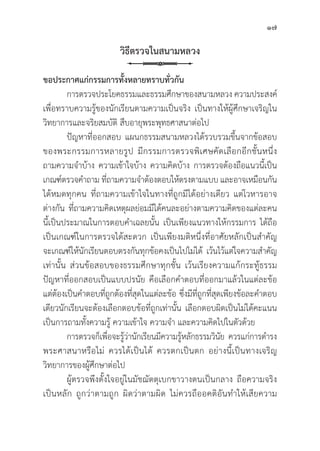 17
วิิธีีตรวจในสนามหลวง
ขอประกาศแก่่กรรมการทั้้�งหลายทราบทั่่�วกััน
การตรวจประโยคธรรมและธรรมศึึกษาของสนามหลวง ความประสงค์์
เพื่่�อทราบความรู้้�ของนัักเรีียนตามความเป็็นจริิง เป็็นทางให้้ผู้้�ศึึกษาเจริิญใน
วิิทยาการและจริิยสมบััติิ สืืบอายุุพระพุุทธศาสนาต่่อไป
	ปััญหาที่่�ออกสอบ แผนกธรรมสนามหลวงได้้รวบรวมขึ้้�นจากข้้อสอบ
ของพระกรรมการหลายรููป มีีกรรมการตรวจพิิเศษคััดเลืือกอีีกชั้้�นหนึ่่�ง
ถามความจำบ้้าง ความเข้้าใจบ้้าง ความคิิดบ้้าง การตรวจต้้องถืือแนวนี้้�เป็็น
เกณฑ์์ตรวจคำถาม ที่่�ถามความจำต้้องตอบให้้ตรงตามแบบ และอาจเหมืือนกััน
ได้้หมดทุุกคน ที่่�ถามความเข้้าใจในทางที่่�ถููกมีีได้้อย่่างเดีียว แต่่โวหารอาจ
ต่่างกััน ที่่�ถามความคิิดเหตุุผลย่่อมมีีได้้คนละอย่่างตามความคิิดของแต่่ละคน
นี้้�เป็็นประมาณในการตอบคำเฉลยนั้้�น เป็็นเพีียงแนวทางให้้กรรมการ ได้้ถืือ
เป็็นเกณฑ์์ในการตรวจได้้สะดวก เป็็นเพีียงมติิหนึ่่�งที่่�อาศััยหลัักเป็็นสำคััญ
จะเกณฑ์์ให้้นัักเรีียนตอบตรงกัันทุุกข้้อคงเป็็นไปไม่่ได้้ เว้้นไว้้แต่่ใจความสำคััญ
เท่่านั้้�น ส่่วนข้้อสอบของธรรมศึึกษาทุุกชั้้�น เว้้นเรีียงความแก้้กระทู้้�ธรรม
ปััญหาที่่�ออกสอบเป็็นแบบปรนััย คืือเลืือกคำตอบที่่�ออกมาแล้้วในแต่่ละข้้อ
แต่่ต้้องเป็็นคำตอบที่่�ถููกต้้องที่่�สุุดในแต่่ละข้้อ ซึ่่�งมีีที่่�ถููกที่่�สุุดเพีียงข้้อละคำตอบ
เดีียวนัักเรีียนจะต้้องเลืือกตอบข้้อที่่�ถููกเท่่านั้้�น เลืือกตอบผิิดเป็็นไม่่ได้้คะแนน
เป็็นการถามทั้้�งความรู้้� ความเข้้าใจ ความจำ และความคิิดไปในตััวด้้วย
การตรวจก็็เพื่่�อจะรู้้�ว่่านัักเรีียนมีีความรู้้�หลัักธรรมวิินััย ควรแก่่การดำรง
พระศาสนาหรืือไม่่ ควรได้้เป็็นได้้ ควรตกเป็็นตก อย่่างนี้้�เป็็นทางเจริิญ
วิิทยาการของผู้้�ศึึกษาต่่อไป
ผู้้�ตรวจพึึงตั้้�งใจอยู่่�ในมััชฌััตตุุเบกขาวางตนเป็็นกลาง ถืือความจริิง
เป็็นหลััก ถููกว่่าตามถููก ผิิดว่่าตามผิิด ไม่่ควรถืืออคติิอัันทำให้้เสีียความ
 