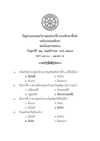 170
ปััญหาและเฉลยวิิชาพุุทธประวััติิ ธรรมศึึกษาชั้้�นโท
ระดัับประถมศึึกษา
สอบในสนามหลวง
วัันศุุกร์์ที่่�  ๒๒  พฤศจิิกายน  พ.ศ. ๒๕๖๗
เวลา ๑๔.๐๐ - ๑๔.๕๐ น.
๑. หลัังตรััสรู้้� พระพุุทธเจ้้าเสวยวิิมุุตติิสุุขสััปดาห์์ที่่� ๑ ใต้้ต้้นไม้้ใด ?
		ก. ต้้นโพธิ์์� ข. ต้้นไทร
		 ค. ต้้นเกด ง. ต้้นมะม่่วง
๒.	สััปดาห์์ที่่� ๓ สถานที่่�พระพุุทธเจ้้าเสวยวิิมุุตติิสุุข เรีียกว่่าอะไร ?
		 ก. อนิิมิิสเจดีีย์์ ข. รััตนฆรเจดีีย์์
		 ค. ปฐมเจดีีย์์ ง. รััตนจงกรมเจดีีย์์
๓.	สััปดาห์์ที่่� ๕ พระพุุทธเจ้้าเสวยวิิมุุตติิสุุขใต้้ต้้นไม้้ใด ?
		 ก. ต้้นเกด ข. ต้้นไผ่่
		 ค. ต้้นโพธิ์์� ง. ต้้นไทร
๔.	ต้้นมุุจลิินท์์ คืือต้้นอะไร ?
		 ก. ต้้นโพธิ์์� ข. ต้้นไทร
		ค. ต้้นจิิก ง. ต้้นมะม่่วง
 