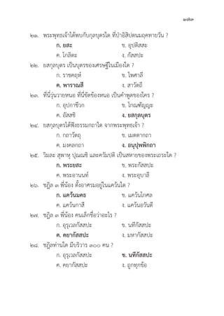 173
๒๑. พระพุุทธเจ้้าได้้พบกัับกุุลบุุตรใด ที่่�ป่่าอิิสิิปตนมฤคทายวััน ?
		 ก. ยสะ ข. อุุปติิสสะ
		 ค. โกลิิตะ ง. กััสสปะ
๒๒. ยสกุุลบุุตร เป็็นบุุตรของเศรษฐีีในเมืืองใด ?
		 ก. ราชคฤห์์ ข. ไพศาลีี
ค. พาราณสีี ง. สาวััตถีี
๒๓.	ที่่�นี่่�วุ่่�นวายหนอ ที่่�นี่่�ขััดข้้องหนอ เป็็นคำพููดของใคร ?
		 ก. อุุปกาชีีวก ข. โกณฑััญญะ
		 ค. อััสสชิิ ง. ยสกุุลบุุตร
๒๔. ยสกุุลบุุตรได้้ฟัังธรรมกถาใด จากพระพุุทธเจ้้า ?
		 ก. กถาวััตถุุ ข. เมตตากถา
		 ค. มงคลกถา ง. อนุุปุุพพิิกถา
๒๕.	วิิมละ สุุพาหุุ ปุุณณชิิ และควััมปติิ เป็็นสหายของพระเถระใด ?
ก. พระยสะ ข. พระกััสสปะ
		 ค. พระอานนท์์ ง. พระอุุบาลีี
๒๖. ชฎิิล ๓ พี่่�น้้อง ตั้้�งอาศรมอยู่่�ในแคว้้นใด ?
ก. แคว้้นมคธ ข. แคว้้นโกศล
		 ค. แคว้้นกาสีี ง. แคว้้นอวัันตีี
๒๗. ชฎิิล ๓ พี่่�น้้อง คนเล็็กชื่่�อว่่าอะไร ?
		 ก. อุุรุุเวลกััสสปะ ข. นทีีกััสสปะ
		ค. คยากััสสปะ ง. มหากััสสปะ
๒๘. ชฎิิลท่่านใด มีีบริิวาร ๓๐๐ คน ?
		 ก. อุุรุุเวลกััสสปะ ข. นทีีกััสสปะ
		 ค. คยากััสสปะ ง. ถููกทุุกข้้อ
 