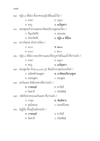 174
๒๙. ชฎิิล ๓ พี่่�น้้อง ตั้้�งอาศรมอยู่่�ใกล้้ฝั่่�งแม่่น้้ำใด ?
		 ก. คงคา ข. ยมุุนา
		 ค. สรภูู ง. เนรััญชรา
๓๐. พระพุุทธเจ้้าทรงแสดงอาทิิตตปริิยายสููตรแก่่ใคร ?
		 ก. ปััญจวััคคีีย์์ ข. พระยสะ
		 ค. ภััททวััคคีีย์์ ง. ชฎิิล ๓ พี่่�น้้อง
๓๑. คยากััสสปะ มีีบริิวารกี่่�คน ?
		 ก. ๑๐๐ ข. ๒๐๐
		 ค. ๓๐๐ ง. ๕๐๐
๓๒. ชฎิิล ๓ พี่่�น้้อง ลอยบริิขารและเครื่่�องบููชาไฟในแม่่น้้ำชื่่�อว่่าอะไร ?
		 ก. คงคา ข. ยมุุนา
		 ค. สรภูู ง. เนรััญชรา
๓๓. พระสููตรใด ภิิกษุุ ๑,๐๐๓ รููป ฟัังแล้้วบรรลุุพระอรหัันต์์ ?
		 ก. อนััตตลัักขณสููตร ข. อาทิิตตปริิยายสููตร
		 ค. มงคลสููตร ง. รตนสููตร
๓๔. แคว้้นมคธ มีีเมืืองหลวงชื่่�อว่่าอะไร ?
		 ก. ราชคฤห์์ ข. สาวััตถีี
		 ค. ไพศาลีี ง. กบิิลพััสดุ์์�
๓๕. กษััตริิย์์ปกครองแคว้้นมคธ ชื่่�อว่่าอะไร ?
		 ก. ราหุุล ข. พิิมพิิสาร
		 ค. สุุทโธทนะ ง. ปเสนทิิโกศล
๓๖.	ลััฏฐิิวััน ตั้้�งอยู่่�ในเมืืองอะไร ?
		 ก. ราชคฤห์์ ข. สาวััตถีี
		 ค. ไพศาลีี ง. กบิิลพััสดุ์์�
 